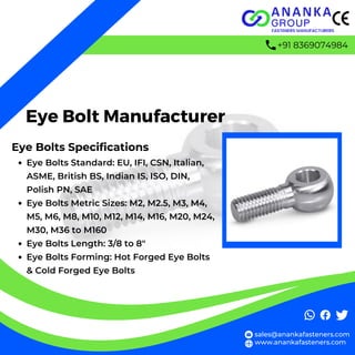 Eye Bolt Manufacturer
Eye Bolts Specifications
Eye Bolts Standard: EU, IFI, CSN, Italian,
ASME, British BS, Indian IS, ISO, DIN,
Polish PN, SAE
Eye Bolts Metric Sizes: M2, M2.5, M3, M4,
M5, M6, M8, M10, M12, M14, M16, M20, M24,
M30, M36 to M160
Eye Bolts Length: 3/8 to 8″
Eye Bolts Forming: Hot Forged Eye Bolts
& Cold Forged Eye Bolts
sales@anankafasteners.com
www.anankafasteners.com
+91 8369074984
 