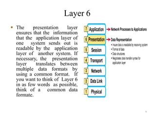 4
Layer 6
 The presentation layer
ensures that the information
that the application layer of
one system sends out is
readable by the application
layer of another system. If
necessary, the presentation
layer translates between
multiple data formats by
using a common format. If
you want to think of Layer 6
in as few words as possible,
think of a common data
formate.
 
