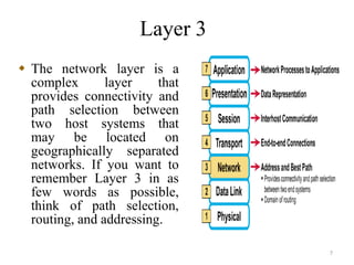 Layer 3
7
 The network layer is a
complex layer that
provides connectivity and
path selection between
two host systems that
may be located on
geographically separated
networks. If you want to
remember Layer 3 in as
few words as possible,
think of path selection,
routing, and addressing.
 