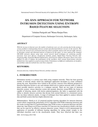 International Journal of Network Security & Its Applications (IJNSA) Vol.7, No.3, May 2015
DOI : 10.5121/ijnsa.2015.7302 15
AN ANN APPROACH FOR NETWORK
INTRUSION DETECTION USING ENTROPY
BASED FEATURE SELECTION
1
Ashalata Panigrahi and 2
Manas Ranjan Patra
Department of Computer Science, Berhampur University, Berhampur, India
ABSTRACT
With the increase in Internet users the number of malicious users are also growing day-by-day posing a
serious problem in distinguishing between normal and abnormal behavior of users in the network. This
has led to the research area of intrusion detection which essentially analyzes the network traffic and tries
to determine normal and abnormal patterns of behavior.In this paper, we have analyzed the standard
NSL-KDD intrusion dataset using some neural network based techniques for predicting possible
intrusions. Four most effective classification methods, namely, Radial Basis Function Network, Self-
Organizing Map, Sequential Minimal Optimization, and Projective Adaptive Resonance Theory have been
applied. In order to enhance the performance of the classifiers, three entropy based feature selection
methods have been applied as preprocessing of data. Performances of different combinations of classifiers
and attribute reduction methods have also been compared.
KEYWORDS:
Intrusion detection, Artificial Neural Network, attribute reduction
1. INTRODUCTION
Information security is a serious issue while using computer networks. There has been growing
number of network attacks which has challenged application developers to create confidence
among the users. Researchers have looked at the security concerns from different perspectives.
Intrusion Detection System is one such attempt which tries to analyze network traffic in order to
detect possible intrusive activities in a computer network. There are two types of intrusion
detection systems: misuse detection system and anomaly detection system.While the former is
capable of detecting attacks with known patterns/signatures, the latter is augmented with the
ability to identify intrusive activities that deviate from normal behavior in a monitored system,
thus can detect unknown attacks. A range of techniques have been applied to analyze intrusion
data and build systems that have higher detection rate.
Mohammadreza Ektefa et al. [1] proposed machine learning algorithms for intrusion detection
system which compared the performance of C4.5 algorithm with SVM in detecting intrusions and
the results revealed that C4.5 performed better than SVM in terms of intrusion detection and false
alarm rate. Juan Wang et al.[2] have used the C4.5 decision tree classification to build a rule base
that can be used for an effective intrusion detection system. Zainal et al.[3] demonstrated the
application of ensemble of different learning algorithms by setting proper weights to the
individual classifiers used in the classification model. They have observed that there was
 