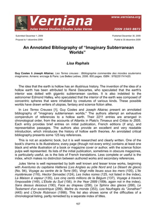 Submitted December 1, 2009                                                Published December 30, 2009
Proposé le 1 décembre 2009                                                  Publié le 30 décembre 2009



       An Annotated Bibliography of “Imaginary Subterranean
                             Worlds”

                                       Lisa Raphals

Guy Costes & Joseph Altairac. Les Terres creuses : Bibliographie commentée des mondes souterrains
imaginaires. Amiens: encrage & Paris: Les Belles Lettres, 2006. 800 pages. ISBN : 9782251741420.


   The idea that the earth is hollow has an illustrious history. The invention of the idea of a
hollow earth has been attributed to René Descartes, who speculated that the earth's
interior was dotted with gigantic subterranean cavities. It is also indebted to the
astronomer Edmond Halley, who speculated that the interior of the earth was composed of
concentric spheres that were inhabited by creatures of various kinds. These possible
worlds have drawn writers of utopias, fantasy and science fiction alike.
   In Les Terres Creuses [1], Guy Costes and Joseph Altairac present an annotated
bibliography of "imaginary subterranean worlds." The authors attempt an exhaustive
compendium of references to a hollow earth. Their 2211 entries are arranged in
chronological order, from the accounts of Atlantis in Plato's Timaeus and Critias to 2005.
Each entry provides brief entries on initial publication, French editions (if any), and
representative passages. The authors also provide an excellent and very readable
introduction, which introduces the history of hollow earth theories. An annotated critical
bibliography presents some 125 key references.
   This is not an academic book, but it is well researched and clearly written. One of the
book's charms is its illustrations; every page (though not every entry) contains at least one
black and white illustration of a book or magazine cover or author, with the science fiction
pulps well represented. Its lists of the initial publication, sometimes in obscure magazines,
is particularly useful, as is the lists of French translations. Less complete or useful is the
index, which makes no distinction between authored works and secondary references.
    Jules Verne is well represented by both well known and lesser know works, beginning
with Aventures du capitaine Hatteras (Les Anglais au pôle Nord and Le Désert de glace)
(No. 94), Voyage au centre de la Terre (95), Vingt mille lieues sous les mers (105), L'Ile
mystérieuse (116), Hector Servadac (124), Les Indes noires (125, not listed in the index),
La Maison à vapeur (135), Les cinq cents millions de la Bégum (137), Voyage à travers
l'impossible (149), L'Etoile du Sud (156), In the Year 2889 (189b, again not in the index),
Sans dessus dessous (190), Face au drapeau (258), Le Sphinx des glaces (268), Le
Testament d'un excentrique (299), Maître du monde (353), Les Naufragés du "Jonathan"
(445) and L'Oncle Robinson (1998). This list also shows some of the difficulties of a
chronological listing, partly remedied by a separate index of titles.

                                              167
 