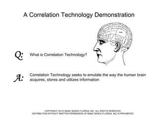 A Correlation Technology Demonstration
Data

Q:

What is Correlation Technology?

A:

Correlation Technology seeks to emulate the way the human brain
acquires, stores and utilizes information

COPYRIGHT 2O1O MAKE SENCE FLORIDA, INC. ALL RIGHTS RESERVED
DISTRIBUTION WITHOUT WRITTEN PERMISSION OF MAKE SENCE FLORIDA, INC IS PROHIBITED

 