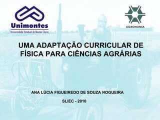 UMA ADAPTAÇÃO CURRICULAR DE FÍSICA PARA CIÊNCIAS AGRÁRIAS ANA LÚCIA FIGUEIREDO DE SOUZA NOGUEIRA SLIEC - 2010 