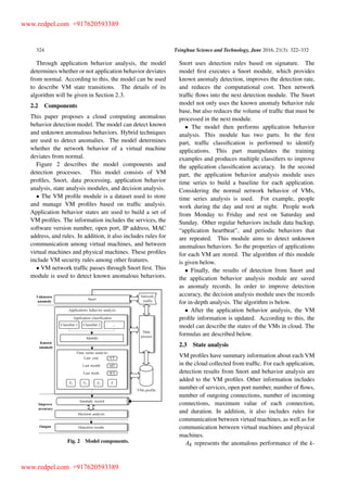 324 Tsinghua Science and Technology, June 2016, 21(3): 322–332
Through application behavior analysis, the model
determines whether or not application behavior deviates
from normal. According to this, the model can be used
to describe VM state transitions. The details of its
algorithm will be given in Section 2:3.
2.2 Components
This paper proposes a cloud computing anomalous
behavior detection model. The model can detect known
and unknown anomalous behaviors. Hybrid techniques
are used to detect anomalies. The model determines
whether the network behavior of a virtual machine
deviates from normal.
Figure 2 describes the model components and
detection processes. This model consists of VM
proﬁles, Snort, data processing, application behavior
analysis, state analysis modules, and decision analysis.
The VM proﬁle module is a dataset used to store
and manage VM proﬁles based on trafﬁc analysis.
Application behavior states are used to build a set of
VM proﬁles. The information includes the services, the
software version number, open port, IP address, MAC
address, and rules. In addition, it also includes rules for
communication among virtual machines, and between
virtual machines and physical machines. These proﬁles
include VM security rules among other features.
VM network trafﬁc passes through Snort ﬁrst. This
module is used to detect known anomalous behaviors.
Fig. 2 Model components.
Snort uses detection rules based on signature. The
model ﬁrst executes a Snort module, which provides
known anomaly detection, improves the detection rate,
and reduces the computational cost. Then network
trafﬁc ﬂows into the next detection module. The Snort
model not only uses the known anomaly behavior rule
base, but also reduces the volume of trafﬁc that must be
processed in the next module.
The model then performs application behavior
analysis. This module has two parts. In the ﬁrst
part, trafﬁc classiﬁcation is performed to identify
applications. This part manipulates the training
examples and produces multiple classiﬁers to improve
the application classiﬁcation accuracy. In the second
part, the application behavior analysis module uses
time series to build a baseline for each application.
Considering the normal network behavior of VMs,
time series analysis is used. For example, people
work during the day and rest at night. People work
from Monday to Friday and rest on Saturday and
Sunday. Other regular behaviors include data backup,
“application heartbeat”, and periodic behaviors that
are repeated. This module aims to detect unknown
anomalous behaviors. So the properties of applications
for each VM are stored. The algorithm of this module
is given below.
Finally, the results of detection from Snort and
the application behavior analysis module are saved
as anomaly records. In order to improve detection
accuracy, the decision analysis module uses the records
for in-depth analysis. The algorithm is below.
After the application behavior analysis, the VM
proﬁle information is updated. According to this, the
model can describe the states of the VMs in cloud. The
formulas are described below.
2.3 State analysis
VM proﬁles have summary information about each VM
in the cloud collected from trafﬁc. For each application,
detection results from Snort and behavior analysis are
added to the VM proﬁles. Other information includes
number of services, open port number, number of ﬂows,
number of outgoing connections, number of incoming
connections, maximum value of each connection,
and duration. In addition, it also includes rules for
communication between virtual machines, as well as for
communication between virtual machines and physical
machines.
Ak represents the anomalous performance of the k-
www.redpel.com +917620593389
www.redpel.com +917620593389
 