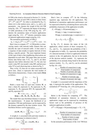 Xiaoming Ye et al.: An Anomalous Behavior Detection Model in Cloud Computing 325
th VM in the cloud as discussed in Section 2.1. In this
method, the state of each VM is shown in three forms
A.1/
, A.2/
, and A.3/
. Its value is calculated by Eq. (1),
where n.t/ is the random noise, and r1, r2, and r3 are
parameters. vmk denotes the weight of the k-th VM
using Eq. (20). A.1/
represents the degree of deviation
of trafﬁc periodicity of the VM using Eq. (6). A.2/
denotes the anomalous status of known applications
(app) using Eq. (11). A.3/
denotes anomalous status
of unknown applications (uapp) using Eq. (12).
The anomalous performance of VMs is
Ak D vmk.r1A.1/
C r2A.2/
C r3A.3/
/ C n.t/ (1)
Here’s how to compute A.1/
. A VM proﬁle is a time-
varying matrix with network trafﬁc features that can
describe the state of network trafﬁc. A time series is
a sequence of data usually at regular intervals of time
during a speciﬁc period. The most important feature
of this type of data is that neighboring observations are
dependent on each other. This paper takes into account
history data before time T .T1, T2, and T3 are three
adjacent time before detection time T ), but also last
week’s value WT, last month’s value MT, and last years
value YT at each observing time as shown in Fig. 2.
Thus, in Eq. (2), here are six values associated with
given time, where m represents the total number of
observation characteristics. Create a time matrix Stvm
as follows:
Stvm D
0
B
@
w11 : : : w16
:::
:::
:::
wm1 : : : wm6
1
C
A (2)
Build a vector base on each time window Wi at
time t, where W1 represents T1, W2 represents T2, W3
represents T3, W4 represents WT, W5 represents MT,
and W6 represents YT.
Wi D .w1i ; w2i ; :::; wmi /T
(3)
Stvm D .W1; W2; W3; W4; W5; W6/ (4)
The model then uses Euclidean distance to measure
the transformation. It means the likelihood of an
anomalous VM state performance can be expressed by
the distance spanned by the time window vector. The
Euclidean distance can be expressed as
dist.Wi ; Wj / D
v
u
u
t
mX
kD1
.wki wkj /2 (5)
A weight ˇi is associated with each time window to
express its importance in relation to time T.
A.1/
D
1
6
6X
iD1
.ˇi dist.WT ; Wi // (6)
Here’s how to compute A.2/
. In the following
equations appi represents the i-th application. The
likelihood of anomalous application performance can
be expressed in detail by considering factors such as the
probability of presence of the application in trafﬁc:
Fi DPrfappi g Prfanomalyjappi g D
Prfappi g fappi is suspiciousjappi g
Prfappi is anonalousjappi is suspiciousg D
F1i F2i F3i D
3Y
j D1
Fji (7)
In Eq. (7), Fi denotes the status of the i-th
application, which consists of three viewpoints F1i ,
F2i , and F3i . F1i represents the probability of the i-
th application in trafﬁc, F2i represents the probability
of a detected anomaly in Snort or application behavior
analysis in the i-th application, but not in the results
of the decision analysis module. F3i represents the
probability of an anomaly being found in the decision
analysis module. F1i , F2i , and F3i can be calculated
by Eqs. (8) – (10).
F1i D
Number of connections to appi
Total number of connections
(8)
F2i D
Number of anomaly alert appi
Number of connections to appi
(9)
F3i D
Number of anomaly appi
Number of anomaly alert appi
(10)
A weight is associated with the importance of the
appi . k represents the number of the applications. The
normalized A.2/
from Eqs. (8) – (10) can be given as
A.2/
D
1
1 C e
kP
iD1
i
3Q
jD1
Fji
(11)
Below is the formula for computing A.3/
. The
likelihood of anomalous behavior in unknown
applications (uapp) can be expressed by considering
factors such as the probability of presence of the
unknown applications in trafﬁc:
A.3/
D Prfuappg Prfanomalyjuappg D N1 N2
(12)
N1 D
Number of connections to uapp
Total number of connections
(13)
N2 D
Number of alerts to uapp
Total number of alerts
(14)
So the anomalous performance of the k-th VM from
www.redpel.com +917620593389
www.redpel.com +917620593389
 