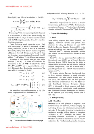 326 Tsinghua Science and Technology, June 2016, 21(3): 322–332
Eqs. (6), (11), and (12) can be calculated by Eq. (15).
Ak Dvmk
r1
n
nX
iD1
.ˇi dist.Wt ; Wi //C
r2
1 C e
kP
iD1
i
Q3
jD1 Fji
C r3
2Y
iD1
Ni
!
C n.t/ (15)
Even a single VM is considered important in the cloud
if it is connected to many VMs, which multiply the
impact of each VM. vmk is an impact factor associated
with the VM’s importance in the cloud. Now we show
how to compute vmk.
Figure 3 shows a sample connection graph. Each
node represents a VM, where Vk denotes the k-th VM,
and Pj denotes the j-th port of the VM. A connection
between V1 and V3 exists if a ﬂow record having these
addresses is observed. Between nodes V1 and V3 there
are three edges representing three ﬂow records from IP
address V1 to IP address V3 with different port numbers.
According to given sample, there are three edges
between V1 and V3. The vector V.k/
represents the
connections of the k-th VM with other VMs, where
V.1/
, V.2/
, and V.3/
can be expressed by Eqs. (16) –
(18). The matrix V3 3 denoting the connections of the
three VMs, is expressed by Eq. (19).
V.1/
D . 0 0 3 /T
(16)
V.2/
D . 0 0 2 /T
(17)
V.3/
D . 3 2 0 /T
(18)
V3 3 D .V.1/
; V.2/
; V.3/
/ D
0
B
@
0 0 3
0 0 2
3 2 0
1
C
A (19)
The normalized vmk can be calculated by Eq. (20),
where u represents the total number of VMs.
Fig. 3 Flow record sample for VMs connection graph.
vmk D sum .V.W; k//
uX
iD1
sum .V.W; i// (20)
The method proposed here can be used to describe
the anomalous performance of VMs. Estimating the
anomalous performance of VMs involves evaluating the
situation and trend of the states of the VMs in the cloud.
3 Model Methodology
3.1 Snort
Most security concerns have been addressed, and
applying traditional security can prevent most
intrusions by setting up defenses for each VM[6]
.
Deploying Intrusion Detection Systems (IDS) on the
critical network ﬂow entry is also a feasible solution[7]
.
Traditional IDS[8, 9]
, intrusion prevention systems,
and ﬁrewalls can be used to detect attacks in cloud
computing.
Snort[10]
is a free and open source Network Intrusion
Prevention System (NIPS) and a Network Intrusion
Detection System (NIDS). Snort has the ability to
analyze trafﬁc in real time and log packets. Based on
different conﬁgurations, Snort has a sniffer mode, a
packet logger mode, and a network intrusion detection
system mode[11]
.
We propose using a Bayesian classiﬁer and Snort
to detect network intrusions in cloud computing
environments (see also closely related work in
Ref. [12]). This approach has few false positives
and affordable computational cost. An OpenFlow
and Snort-based Intrusion Prevention System
(IPS) is integrated to detect intrusions and deploy
countermeasures by reconﬁguring cloud computing.
Our experimental results demonstrate the feasibility
of this approach (see also closely related work in
Ref. [13]).
3.2 Data processing
3.2.1 OpenFlow
OpenFlow is an open protocol to program a ﬂow
table to deploy new protocols, without changing any
networking devices, and it implements programmable
networks. It thus makes it possible to experiment on
production networks, without danger to operations.
McKeown et al.[14]
pioneered the control and
forwarding separation architecture of OpenFlow.
OpenFlow maintains a FlowTable in various switches
and routers. The FlowTable includes packet-forwarding
www.redpel.com +917620593389
www.redpel.com +917620593389
 