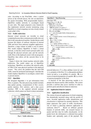 Xiaoming Ye et al.: An Anomalous Behavior Detection Model in Cloud Computing 327
rules. According to the FlowTable, when a packet
arrives at the network device, the rule set determines
the packet forwarding. With programmable features,
OpenFlow enables networks to reconﬁgure based
on new rules. The paper proposed a new framework
that implements network security monitoring using
OpenFlow in cloud computing (see also closely related
work in Ref. [15]).
3.2.2 Trafﬁc redirection
Internal virtual networks are invisible in cloud
computing because their communication trafﬁc does not
ﬂow in the same physical machine. Insider threats could
increase the chance of malware infection of internal
VMs and hosts from unknown neighbor applications.
Therefore, a large volume of trafﬁc is out of control.
This model employs OpenFlow to build a virtual
network, so that the virtual switch network trafﬁc runs
through the physical network card, and the network
trafﬁc ﬂows to the deployed system with our programs.
OpenFlow then allows all the network ﬂows to be
inspected.
Figure 4 shows the virtual machine network trafﬁc
redirection. The model makes use of OpenFlow
technology. OpenFlow can redirect the network trafﬁc
of VMs in the same physical machine to the deployed
system. This solves the problem that the inter-VM
trafﬁc cannot be monitored and managed. And then the
model employs OpenFlow to reconﬁgure control rules
to prevent attacks.
3.2.3 Algorithm
We designed Algorithm 1 to get information from
ﬂows or packets. The data processing module includes
data packet parsing, reorganization of ﬂow session,
packet statistics, ﬂow statistics, and a data access
interface. NPC is the captured network package
collection, which cannot use Snort to detect anomalous
Fig. 4 Trafﬁc redirection.
Algorithm 1: Data Processing
Input Data: NPC
Output Data: F, G, Mp, Mf
1: While NPC is not null
2: Get packet p from NPC;
3: Add data packet p to queue p
0
;
4: pi get data packet from queue p
0
;
5: if (p not null) then
6: gi parse the header ﬁelds of data packet pi ;
7: add gi to G;
8: mi compute statistic vector of data packet gi ;
9: add mi to Mp;
10: if(pi 2 ﬂow fi ) then
11: add pi to ﬂow fi ;
12: fi update attributes of ﬂow fi ;
13: if (pi is the last packet of ﬂow fi ) then
14: ni compute statistic vector of ﬂow fi ;
15: add ni to Mf;
16: end if
17: else
18: create fi ;
19: add pi to ﬂow fi ;
20: fi initialize attributes of ﬂow fi ;
21: add fi to F ;
22: end if
23: end if
24: end while
network behaviors; F is a ﬂow attribute vector set; and
fi is a property of the ﬂow. G is a data packet attributes
vector set and gi is an attribute of a packet. Mp is a
vector of statistical properties of a packet. Mf is a vector
of statistical properties of the ﬂow.
A function of the data processing module is to
prepare the dataset used by other modules. The system
provides a uniform data access interface in order to
perform quick and effective behavior detection.
3.3 Application behavior analysis
3.3.1 Application classiﬁcation
The variety of network applications in cloud computing
has dramatically increased along with the growth of
users. Accurate application trafﬁc identiﬁcation and
classiﬁcation is important for anomaly detection. This
paper represents four goals of trafﬁc classiﬁcation,
one of which is detecting unknown application or
malicious ﬂows[16]
. Based on different grained
features of network trafﬁc, our research focuses on
packet and ﬂow data for trafﬁc classiﬁcation. At the
packet level, the information is collected from packet
headers and, optionally, parts of the payload. The
www.redpel.com +917620593389
www.redpel.com +917620593389
 