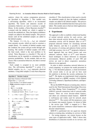 Xiaoming Ye et al.: An Anomalous Behavior Detection Model in Cloud Computing 329
analysis, where the various computation processes
are described in Algorithm 2. This module uses
a self-training algorithm, which is an incremental
algorithm. The known and unknown records of
anomalous behaviors are used to construct a sample
library. In this module, a Naive Bayesian classiﬁer[22]
is trained with the labeled set, which is applied to
classify the unlabeled set. Then, the highest-conﬁdence
samples are added to the labeled samples. This process
iterates until all the unlabeled samples are added to
the labeled samples.
The features A D .A1; A2; :::; Am/ are extracted
from anomaly records, which are used to construct a
sample library. If a number of labeled samples meet
the condition, the system will get results through self-
learning. The number of labeled samples will affect
the ﬁnal result, which is the next problem to be
solved. Naive Bayesian is a classiﬁer F. The task of
classiﬁcation can be regarded as estimating the class
posterior probabilities. In this module, there are two
classes. One is anomalous behaviors, the other is normal
behaviors.
Each sample is assigned to its most probable
class. The self-training algorithm[22]
is given. Z is
labeled samples, .a1; a2; :::; am/ represents observed
attributes. Using label samples Z, train Naive Bayesian
Algorithm 2: Decision Analysis
Input Data: Features of Network Trafﬁc
Output Data: y D fyes, nog
1: Train classiﬁer F use labeled samples Z;
2: While unlabelled samples is not null
3: F.Q/;
4: for r 1 to jQj do
5: Compute per class Pr.C D cj /
6: Compute per feature Pr.Ai D ai jC D cj /
7: c1 D Pr.c D yes/
jAjQ
iD1
Pr.A D ˛i jc D yes/
8: c2 D Pr.c D no/
jAjQ
iD1
Pr.A D ˛i jc D no/
9: if (c1 > c2 and c1 > ") then
10: q:y D yes;
11: end if
12: if (c2 > c1 and c2 > ") then
13: q:y D no;
14: end if
15: Add q:y to Z;
16: remove q from Q;
17: end for
18: end while
classiﬁers F. This classiﬁcation is then used to classify
the unlabeled sample Q; then the highest conﬁdence
samples are added to the labeled samples. This process
iterates until all the unlabeled data have been given class
labels. This module aims to ﬁnd out which applications
have anomalous behaviors.
4 Experiments
The approach is able to establish a behavioral baseline
of normal network activity for each service, and
then when network activity deviates from a baseline,
anomalous activity will be detected. Zhao et al.[24]
proposed detection botnets for classifying network
trafﬁc behavior, and that it is possible to identify
the presence of existing and unknown botnet activity
with high accuracy. Lin et al.[25]
proposed a behavior-
based approach that can detect known and even
unknown malware. Koch et al.[26]
used behavior-
based techniques to detect intrusions in encrypted
environments. Behavior proﬁles of each VM and
service are used to detect cooperative anomalous
behavior in our approach.
In order to detect anomalous network behaviors in
cloud computing, we propose the model presented in
Fig. 2. For illustration purposes, a cloud environment
with several nodes is set up and we have used
this platform to develop the security architecture for
IaaS[27]
. We deploy an experimental cloud computing
platform based on a QEMU emulator v2.0.0 (Debian
2.0.0+dfsg-2ubuntu1), OpenStack IceHouse, and Open-
Flow v1.3.
We use the KDD-99 dataset as training data, which is
used for the Third International Knowledge Discovery
and Data Mining Tools Competition[28]
. It contains
4 898 431 network connections with 41 network trafﬁc
features. There are seven discrete-valued features,
and others are continuous-valued features. KDD-99
is well-known and widely used for network attack
detection[29–31]
. The system will ﬁrst preprocess some
text features into numeric features. As shown in Table
1, the service type “UDP” is mapped to 2. Then
the system transforms continuous-valued features into
discrete-valued features.
KDD-99 is partitioned into ten equal-size disjoint
subsets as training data, including six services in Table
1. For testing purposes, our system focuses on the
same types of application trafﬁc. Table 2 shows data
distribution of connection records on six services, and
www.redpel.com +917620593389
www.redpel.com +917620593389
 