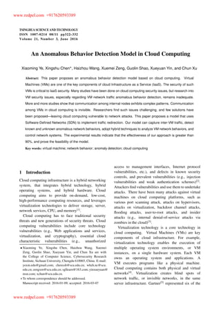 TSINGHUA SCIENCE AND TECHNOLOGY
ISSNll1007-0214ll08/11llpp322–332
Volume 21, Number 3, June 2016
An Anomalous Behavior Detection Model in Cloud Computing
Xiaoming Ye, Xingshu Chen , Haizhou Wang, Xuemei Zeng, Guolin Shao, Xueyuan Yin, and Chun Xu
Abstract: This paper proposes an anomalous behavior detection model based on cloud computing. Virtual
Machines (VMs) are one of the key components of cloud Infrastructure as a Service (IaaS). The security of such
VMs is critical to IaaS security. Many studies have been done on cloud computing security issues, but research into
VM security issues, especially regarding VM network trafﬁc anomalous behavior detection, remains inadequate.
More and more studies show that communication among internal nodes exhibits complex patterns. Communication
among VMs in cloud computing is invisible. Researchers ﬁnd such issues challenging, and few solutions have
been proposed—leaving cloud computing vulnerable to network attacks. This paper proposes a model that uses
Software-Deﬁned Networks (SDN) to implement trafﬁc redirection. Our model can capture inter-VM trafﬁc, detect
known and unknown anomalous network behaviors, adopt hybrid techniques to analyze VM network behaviors, and
control network systems. The experimental results indicate that the effectiveness of our approach is greater than
90%, and prove the feasibility of the model.
Key words: virtual machine; network behavior; anomaly detection; cloud computing
1 Introduction
Cloud computing infrastructure is a hybrid networking
system, that integrates hybrid technology, hybrid
operating systems, and hybrid hardware. Cloud
computing aims to provide on-demand, low-cost,
high-performance computing resources, and leverages
virtualization technologies to deliver storage, server,
network services, CPU, and memory[1]
.
Cloud computing has to face traditional security
threats and new generations of security threats. Cloud
computing vulnerabilities include core technology
vulnerabilities (e.g., Web applications and services,
virtualization, and cryptography), essential cloud
characteristic vulnerabilities (e.g., unauthorized
Xiaoming Ye, Xingshu Chen, Haizhou Wang, Xuemei
Zeng, Guolin Shao, Xueyuan Yin, and Chun Xu are with
the College of Computer Science, Cybersecurity Research
Institute, Sichuan University, Chengdu 610065, China. E-mail:
yexm.edu@gmail.com; chenxsh@scu.edu.cn; whzh.nc@scu.
edu.cn; zengxm@scu.edu.cn; sgllearn@163.com; yinxueyuan@
msn.com; xchun@scu.edu.cn.
To whom correspondence should be addressed.
Manuscript received: 2016-01-09; accepted: 2016-03-07
access to management interfaces, Internet protocol
vulnerabilities, etc.), and defects in known security
controls, and prevalent vulnerabilities (e.g., injection
vulnerabilities and weak authentication schemes)[2]
.
Attackers ﬁnd vulnerabilities and use them to undertake
attacks. There have been many attacks against virtual
machines on cloud computing platforms, such as
various port scanning attack, attacks on hypervisors,
attacks on virtualization, backdoor channel attacks,
ﬂooding attacks, user-to-root attacks, and insider
attacks (e.g., internal denial-of-service attacks via
zombies in the cloud)[3]
.
Virtualization technology is a core technology in
cloud computing. Virtual Machines (VMs) are key
components of cloud infrastructure. For example,
virtualization technology enables the execution of
multiple operating system environments, or VM
instances, on a single hardware system. Each VM
owns an operating system and applications. A
VM executes programs like a physical machine.
Cloud computing contains both physical and virtual
networks[4]
. Virtualization creates blind spots of
network trafﬁc, or invisible networks, in the same
server infrastructure. Gartner[5]
represented six of the
www.redpel.com +917620593389
www.redpel.com +917620593389
 