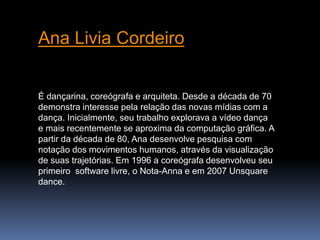 Ana Livia Cordeiro 
É dançarina, coreógrafa e arquiteta. Desde a década de 70 
demonstra interesse pela relação das novas mídias com a 
dança. Inicialmente, seu trabalho explorava a vídeo dança 
e mais recentemente se aproxima da computação gráfica. A 
partir da década de 80, Ana desenvolve pesquisa com 
notação dos movimentos humanos, através da visualização 
de suas trajetórias. Em 1996 a coreógrafa desenvolveu seu 
primeiro software livre, o Nota-Anna e em 2007 Unsquare 
dance. 
 
