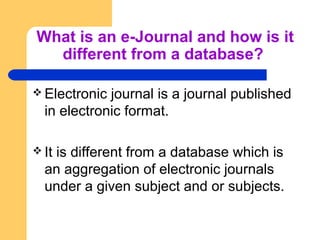 What is an e-Journal and how is it 
different from a database? 
Electronic journal is a journal published 
in electronic ...