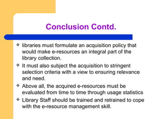 Conclusion Contd. 
 libraries must formulate an acquisition policy that 
would make e-resources an integral part of the 
...