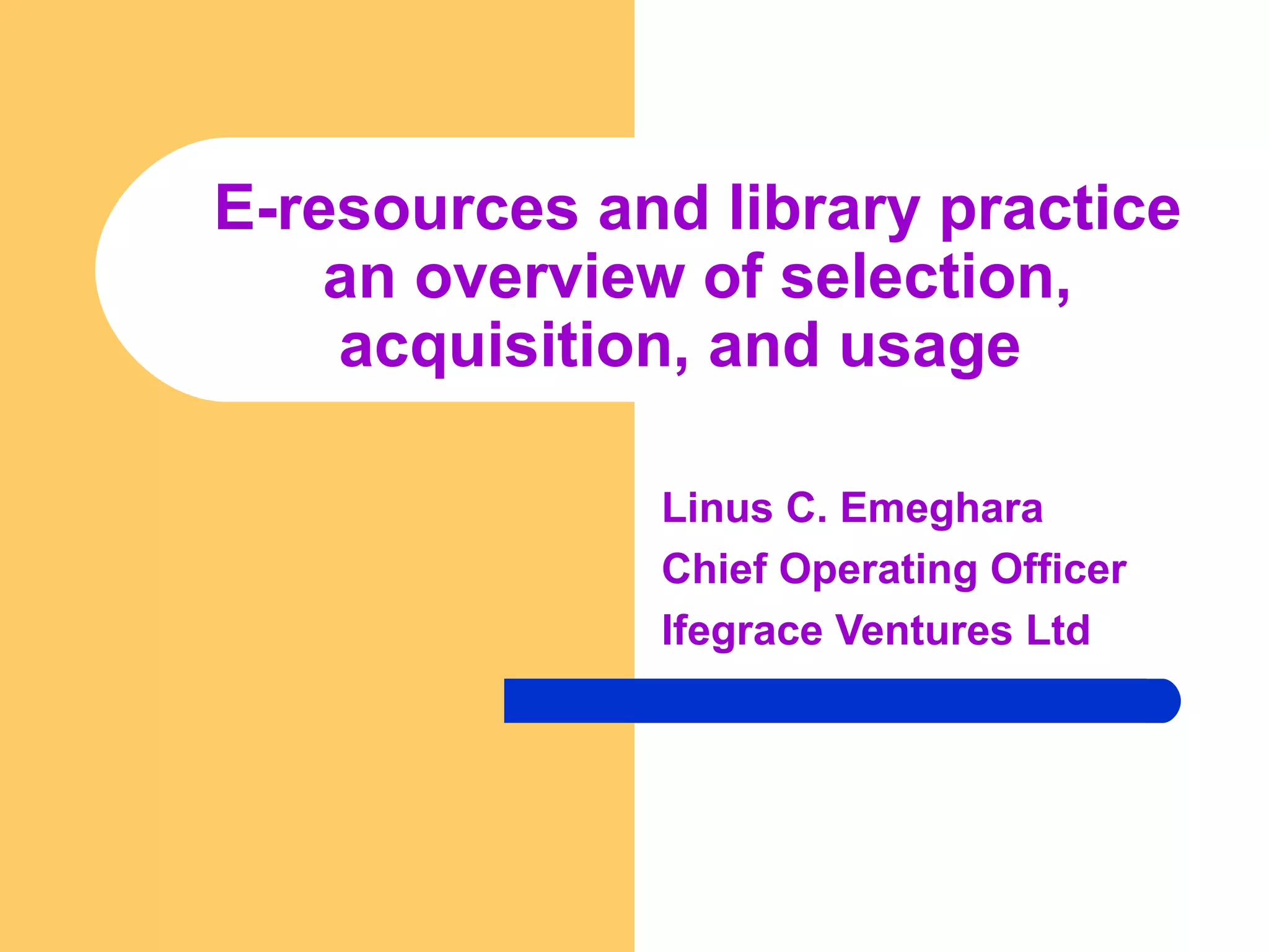 E-resources and library practice 
an overview of selection, 
acquisition, and usage 
Linus C. Emeghara 
Chief Operating Officer 
Ifegrace Ventures Ltd 
 