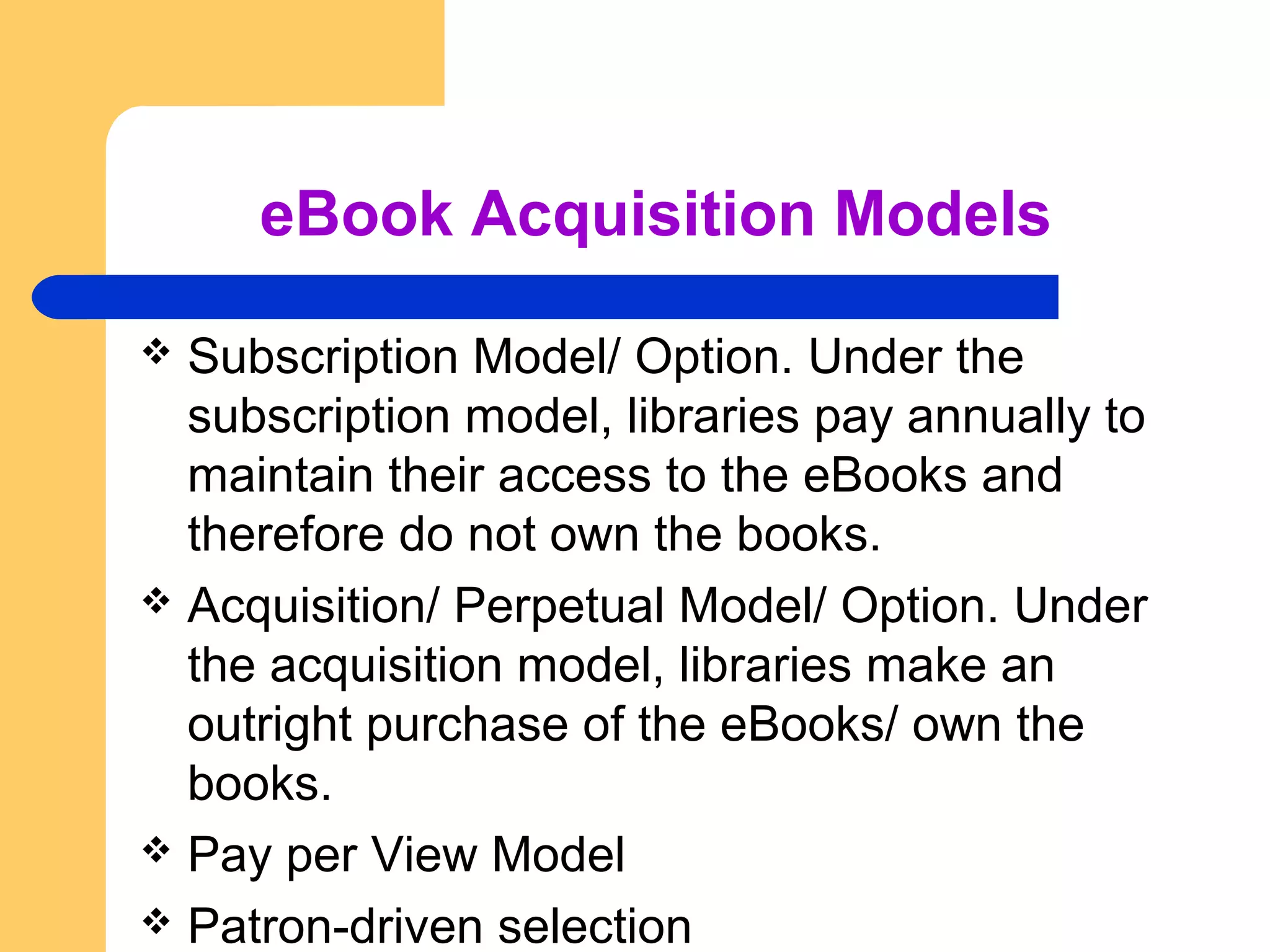 eBook Acquisition Models 
 Subscription Model/ Option. Under the 
subscription model, libraries pay annually to 
maintain their access to the eBooks and 
therefore do not own the books. 
 Acquisition/ Perpetual Model/ Option. Under 
the acquisition model, libraries make an 
outright purchase of the eBooks/ own the 
books. 
 Pay per View Model 
 Patron-driven selection 
 
