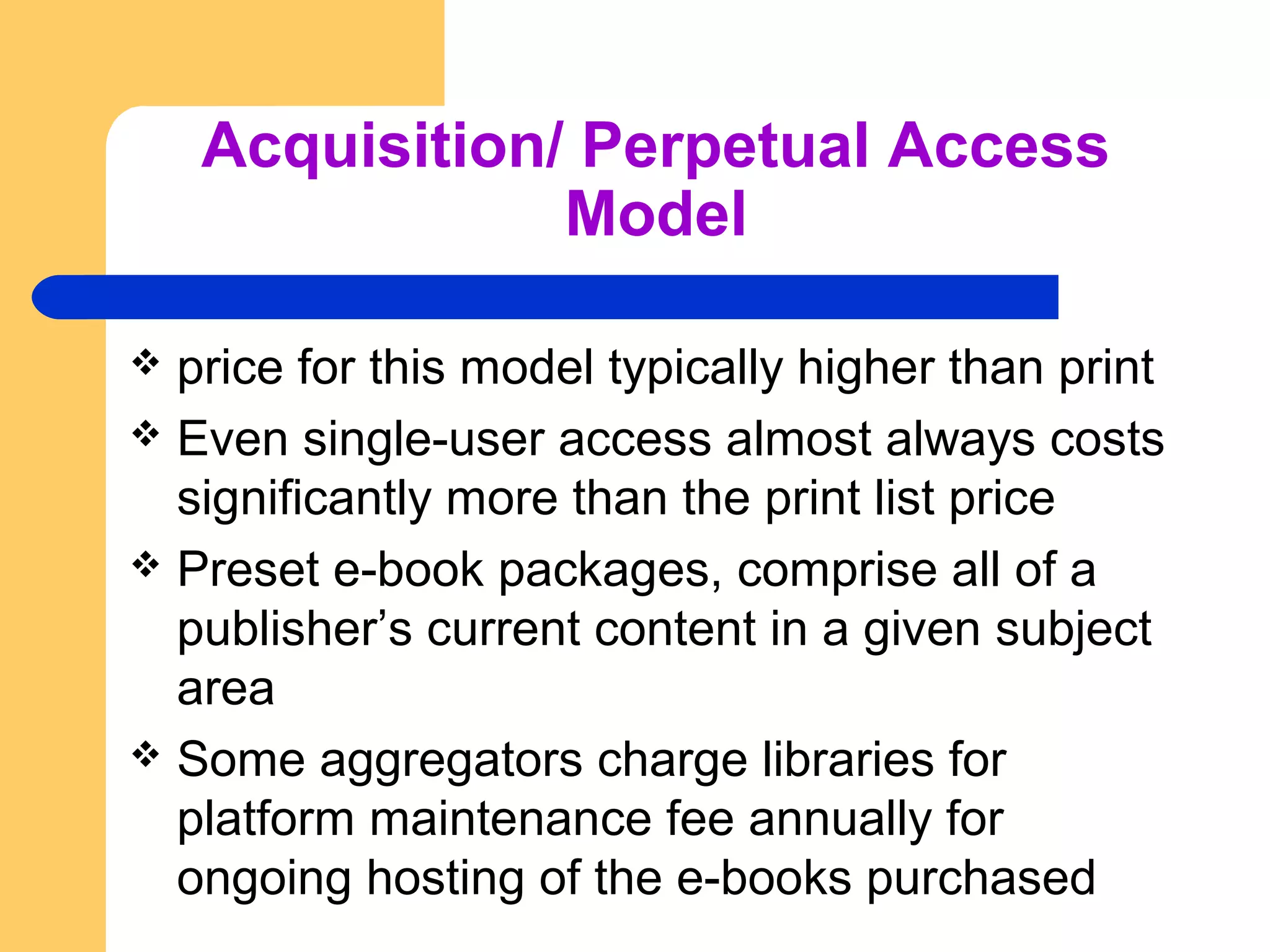 Acquisition/ Perpetual Access 
Model 
 price for this model typically higher than print 
 Even single-user access almost always costs 
significantly more than the print list price 
 Preset e-book packages, comprise all of a 
publisher’s current content in a given subject 
area 
 Some aggregators charge libraries for 
platform maintenance fee annually for 
ongoing hosting of the e-books purchased 
 