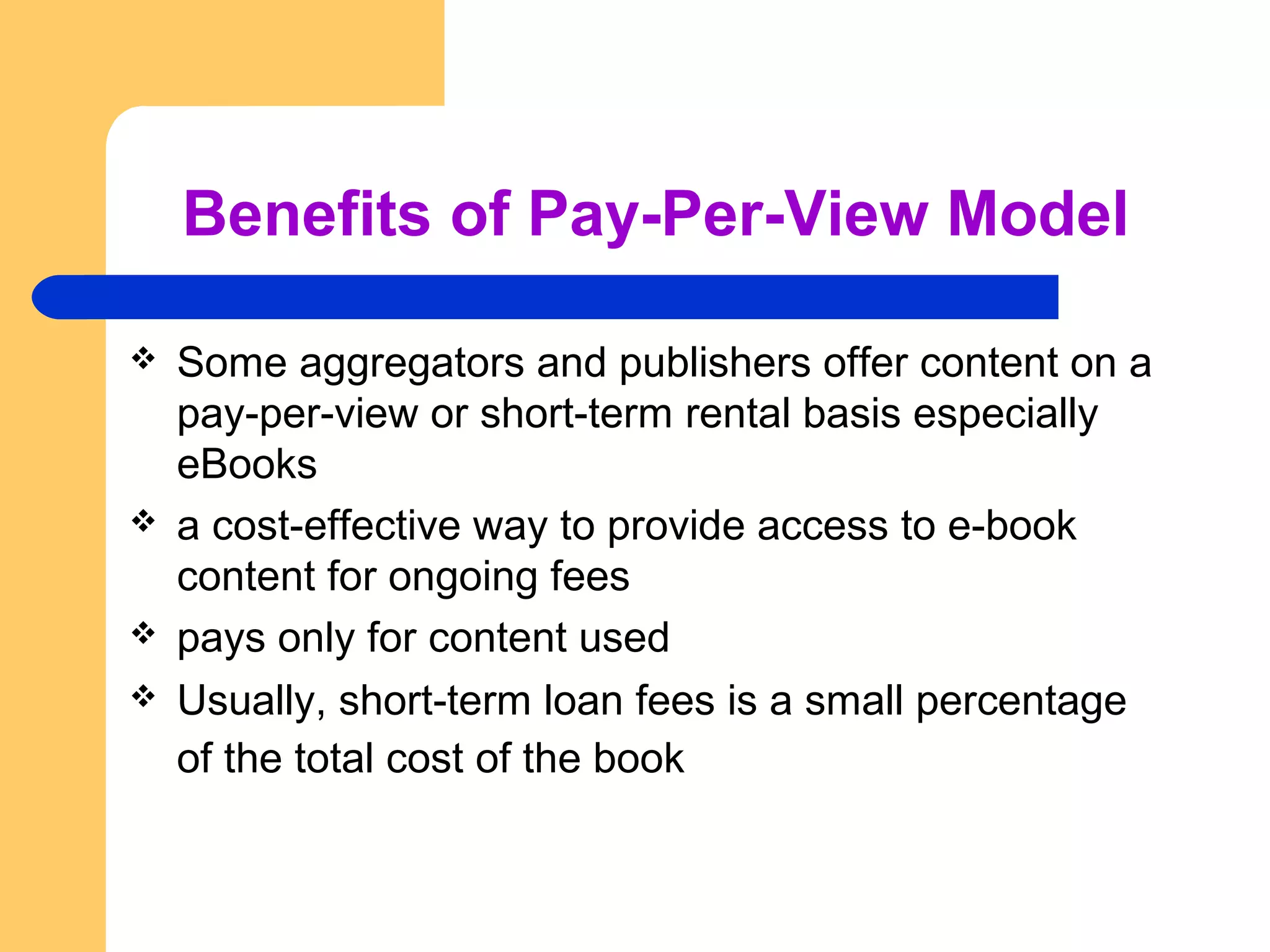 Benefits of Pay-Per-View Model 
 Some aggregators and publishers offer content on a 
pay-per-view or short-term rental basis especially 
eBooks 
 a cost-effective way to provide access to e-book 
content for ongoing fees 
 pays only for content used 
 Usually, short-term loan fees is a small percentage 
of the total cost of the book 
 