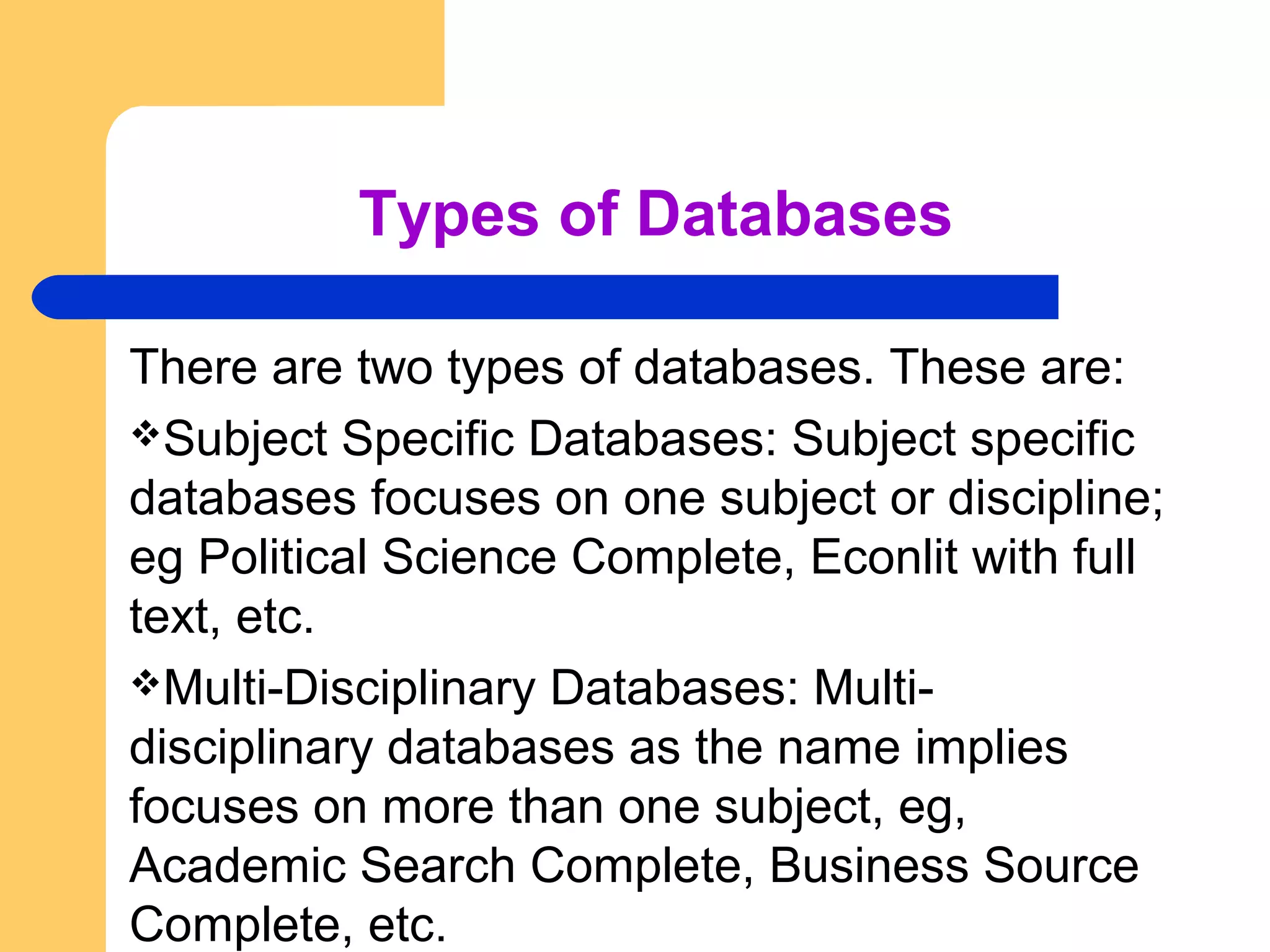 Types of Databases 
There are two types of databases. These are: 
Subject Specific Databases: Subject specific 
databases focuses on one subject or discipline; 
eg Political Science Complete, Econlit with full 
text, etc. 
Multi-Disciplinary Databases: Multi-disciplinary 
databases as the name implies 
focuses on more than one subject, eg, 
Academic Search Complete, Business Source 
Complete, etc. 
 