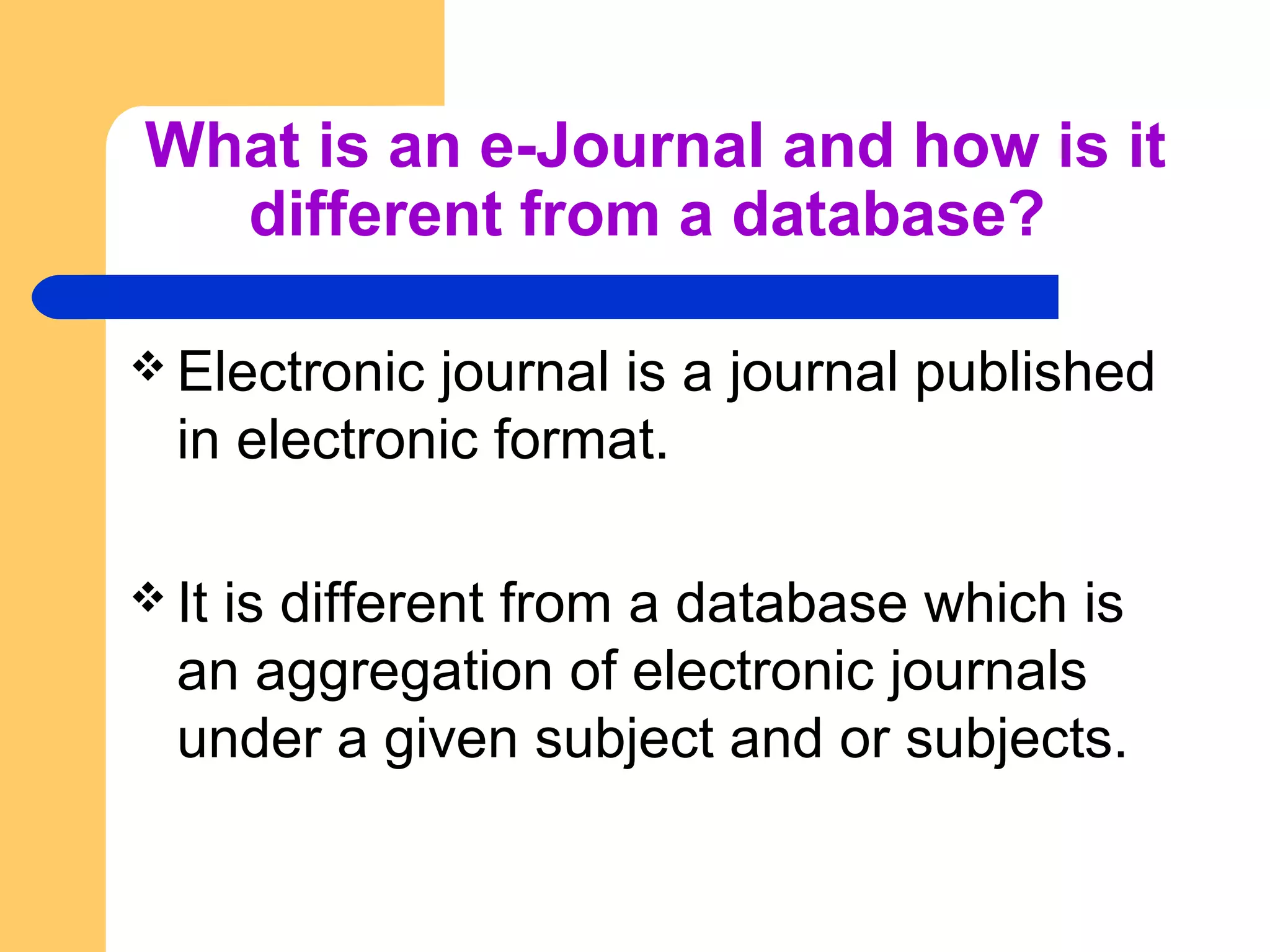 What is an e-Journal and how is it 
different from a database? 
Electronic journal is a journal published 
in electronic format. 
It is different from a database which is 
an aggregation of electronic journals 
under a given subject and or subjects. 
 
