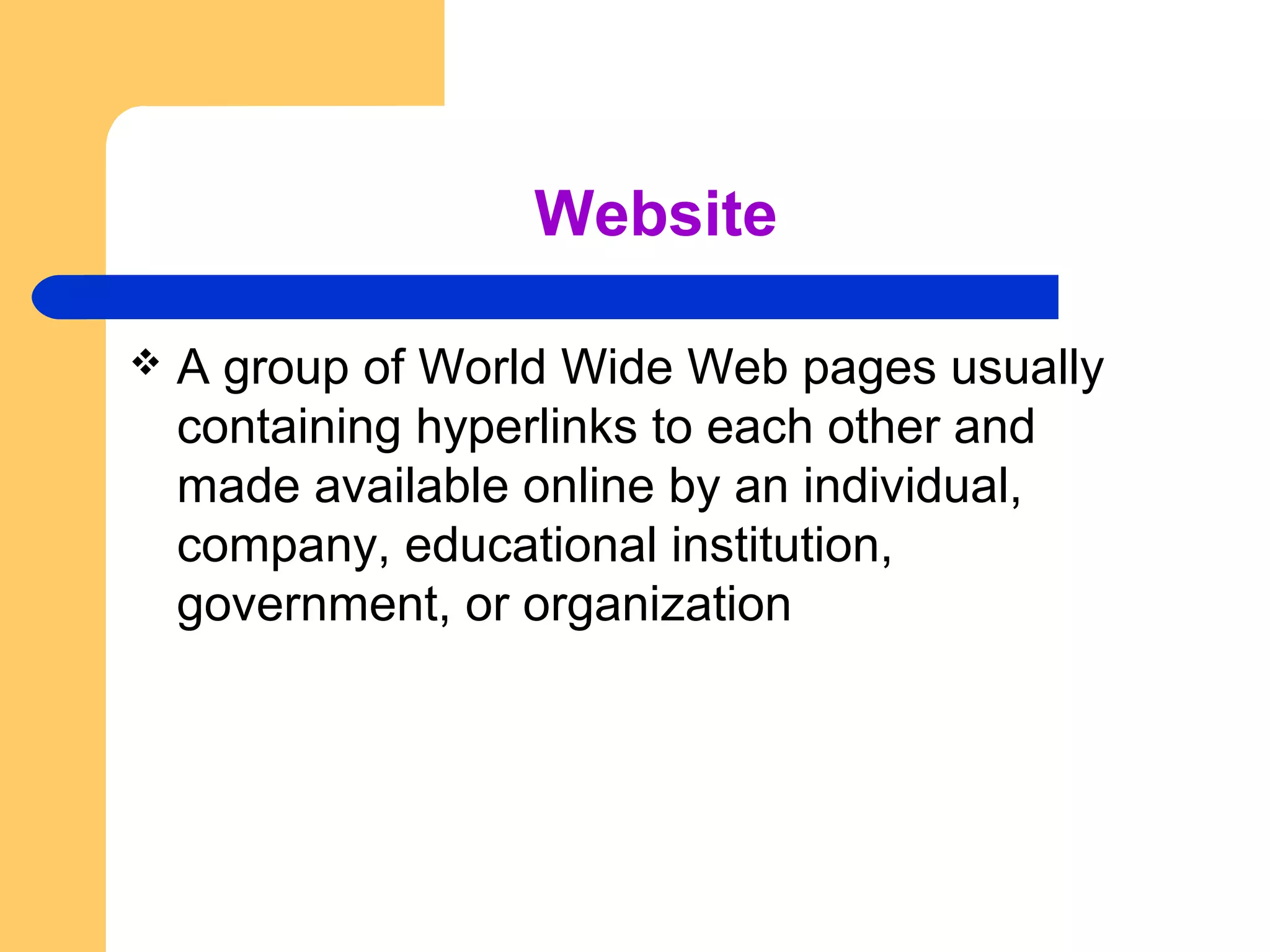 Website 
 A group of World Wide Web pages usually 
containing hyperlinks to each other and 
made available online by an individual, 
company, educational institution, 
government, or organization 
 