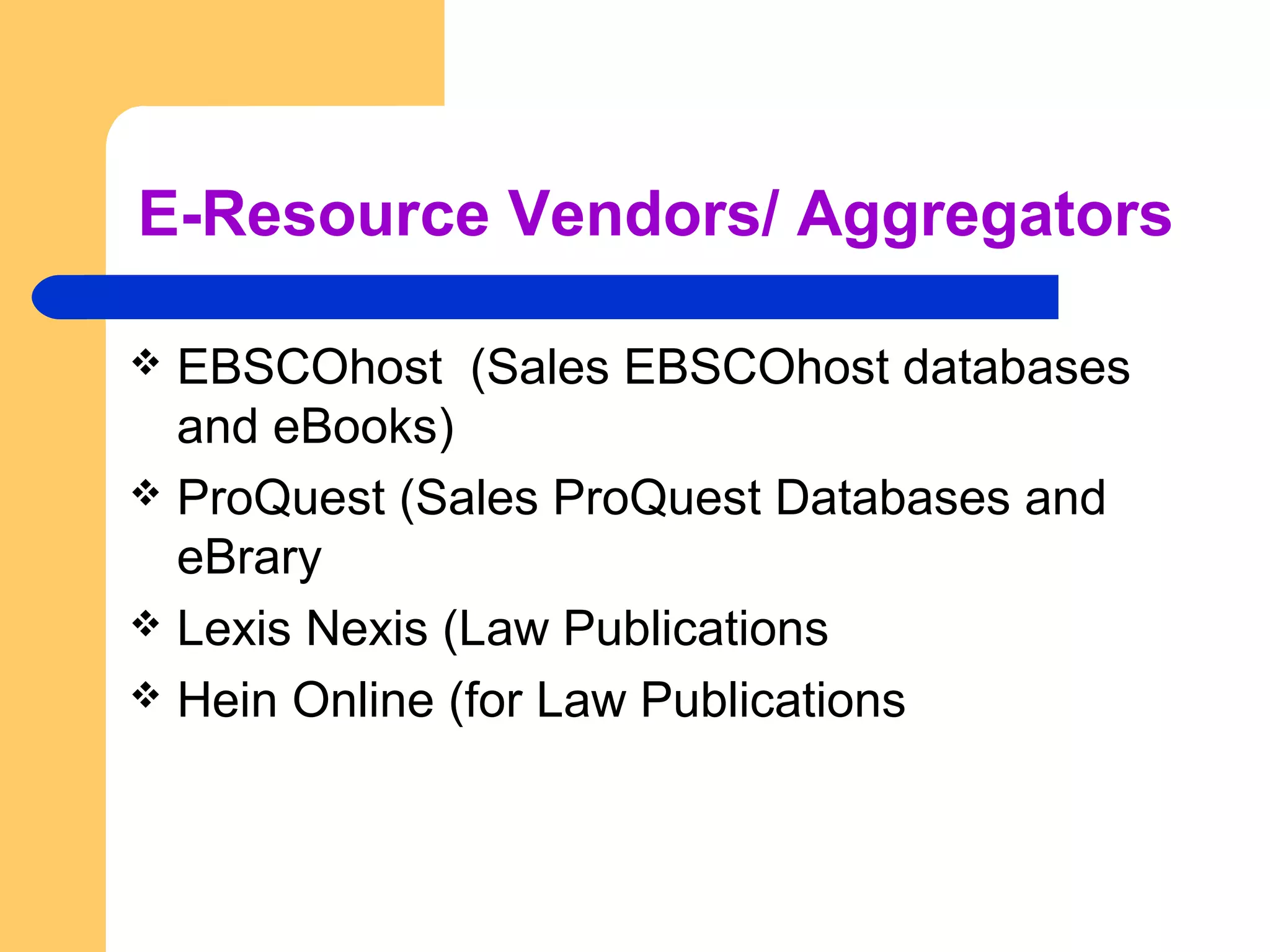 E-Resource Vendors/ Aggregators 
 EBSCOhost (Sales EBSCOhost databases 
and eBooks) 
 ProQuest (Sales ProQuest Databases and 
eBrary 
 Lexis Nexis (Law Publications 
 Hein Online (for Law Publications 
 