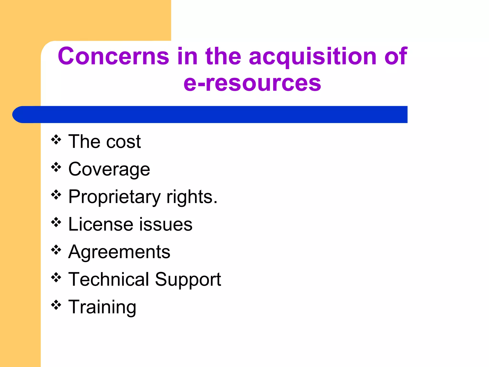Concerns in the acquisition of 
e-resources 
 The cost 
 Coverage 
 Proprietary rights. 
 License issues 
 Agreements 
 Technical Support 
 Training 
 