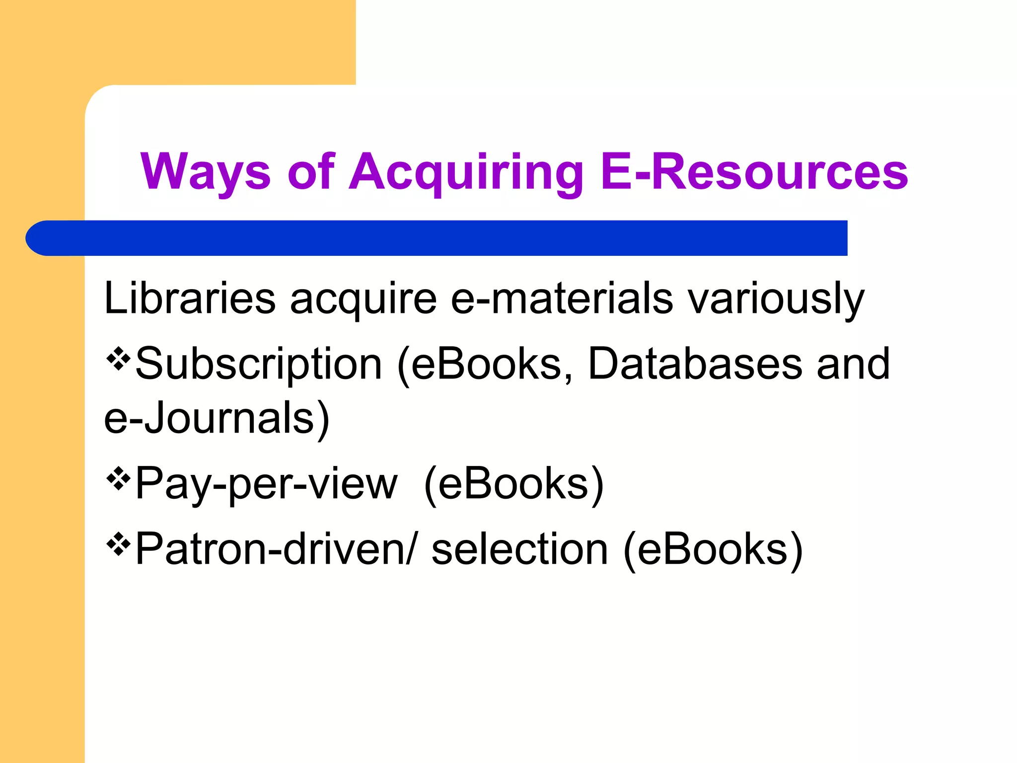 Ways of Acquiring E-Resources 
Libraries acquire e-materials variously 
Subscription (eBooks, Databases and 
e-Journals) 
Pay-per-view (eBooks) 
Patron-driven/ selection (eBooks) 
 