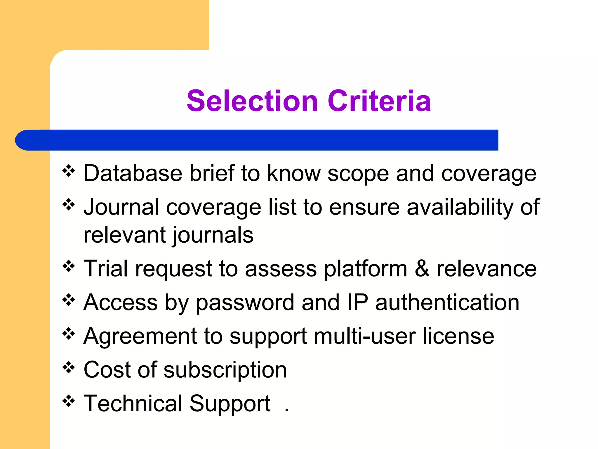 Selection Criteria 
 Database brief to know scope and coverage 
 Journal coverage list to ensure availability of 
relevant journals 
 Trial request to assess platform & relevance 
 Access by password and IP authentication 
 Agreement to support multi-user license 
 Cost of subscription 
 Technical Support . 
 