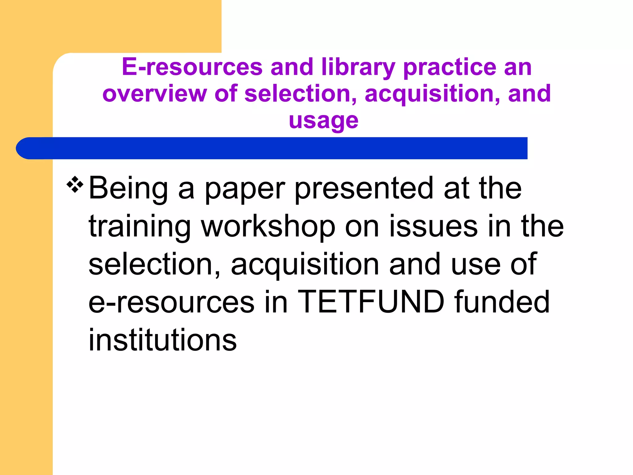 E-resources and library practice an 
overview of selection, acquisition, and 
usage 
Being a paper presented at the 
training workshop on issues in the 
selection, acquisition and use of 
e-resources in TETFUND funded 
institutions 
 