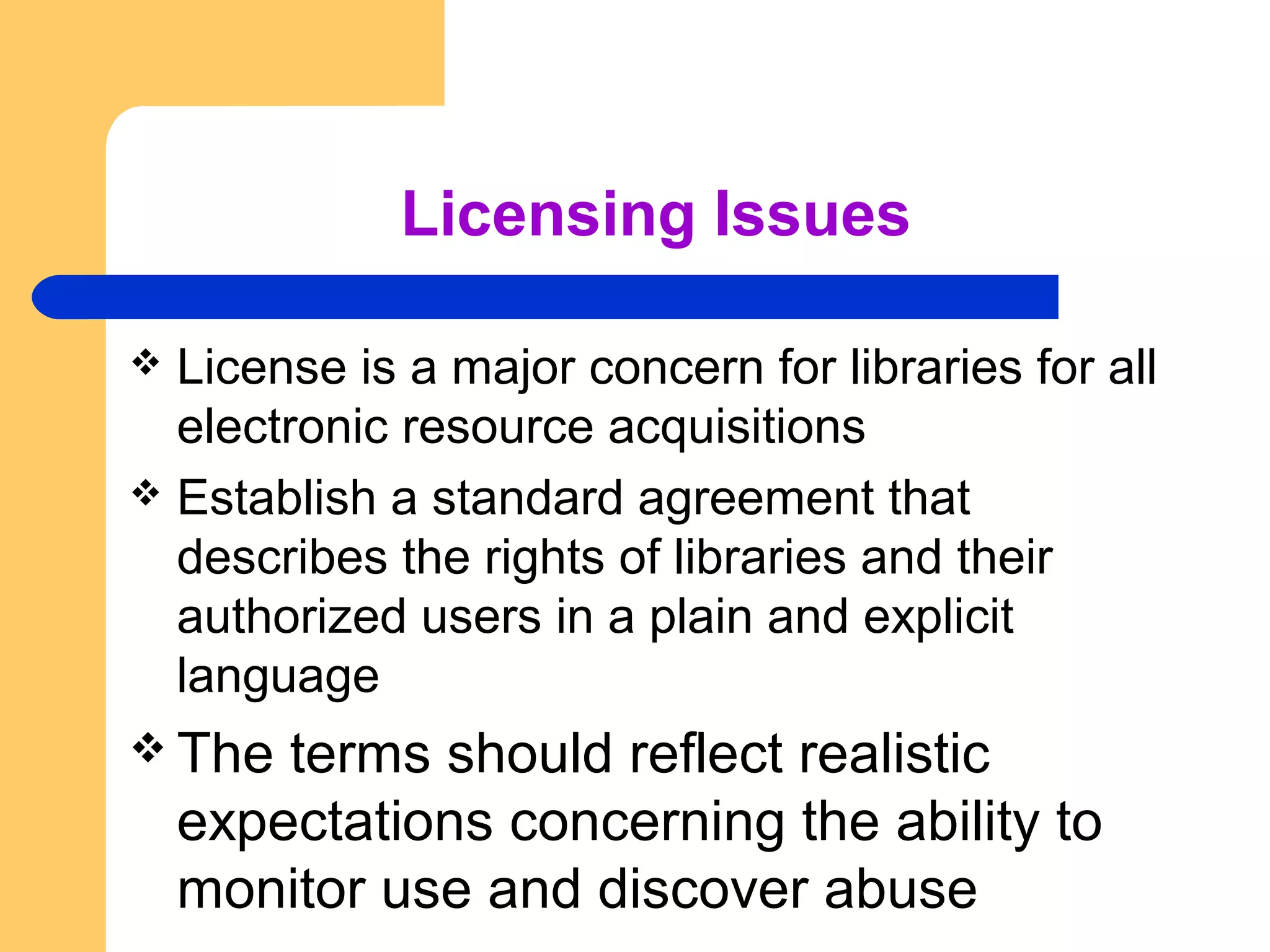 Licensing Issues 
 License is a major concern for libraries for all 
electronic resource acquisitions 
 Establish a standard agreement that 
describes the rights of libraries and their 
authorized users in a plain and explicit 
language 
The terms should reflect realistic 
expectations concerning the ability to 
monitor use and discover abuse 
 