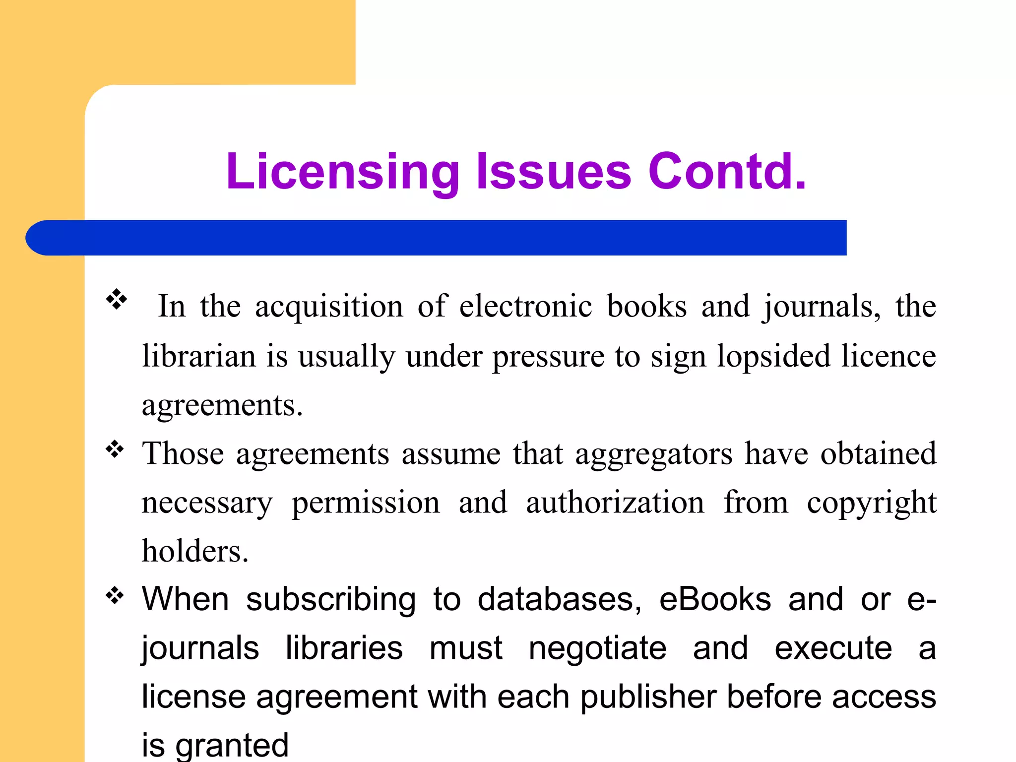 Licensing Issues Contd. 
 In the acquisition of electronic books and journals, the 
librarian is usually under pressure to sign lopsided licence 
agreements. 
 Those agreements assume that aggregators have obtained 
necessary permission and authorization from copyright 
holders. 
 When subscribing to databases, eBooks and or e-journals 
libraries must negotiate and execute a 
license agreement with each publisher before access 
is granted 
 