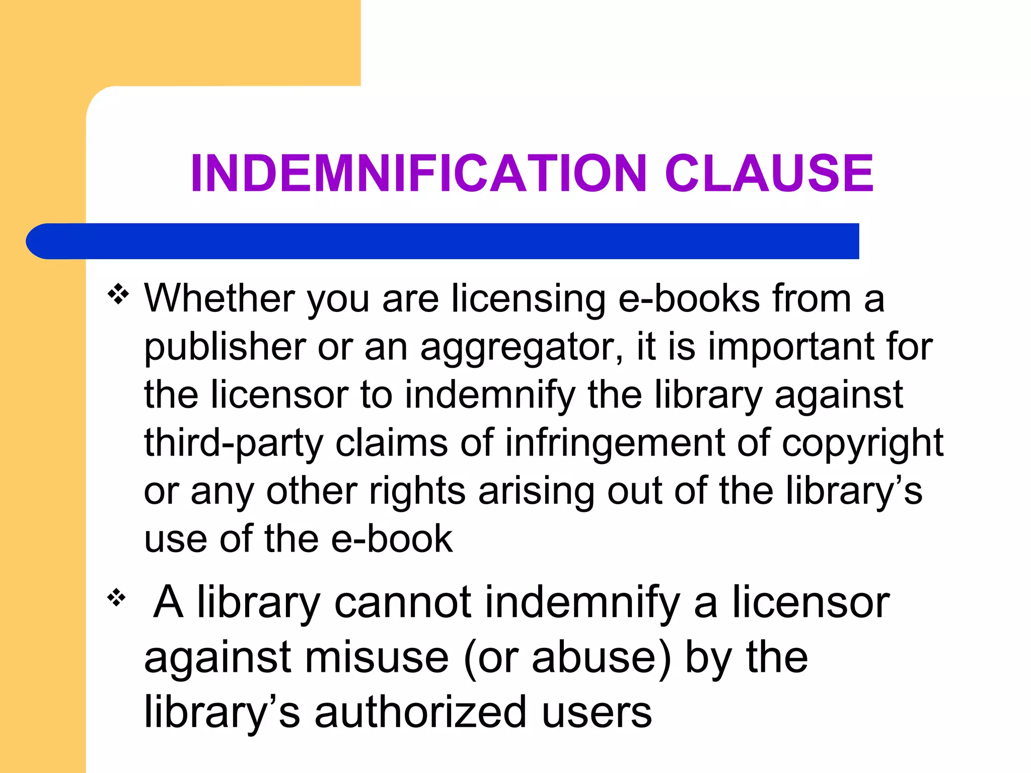 INDEMNIFICATION CLAUSE 
 Whether you are licensing e-books from a 
publisher or an aggregator, it is important for 
the licensor to indemnify the library against 
third-party claims of infringement of copyright 
or any other rights arising out of the library’s 
use of the e-book 
 A library cannot indemnify a licensor 
against misuse (or abuse) by the 
library’s authorized users 
 