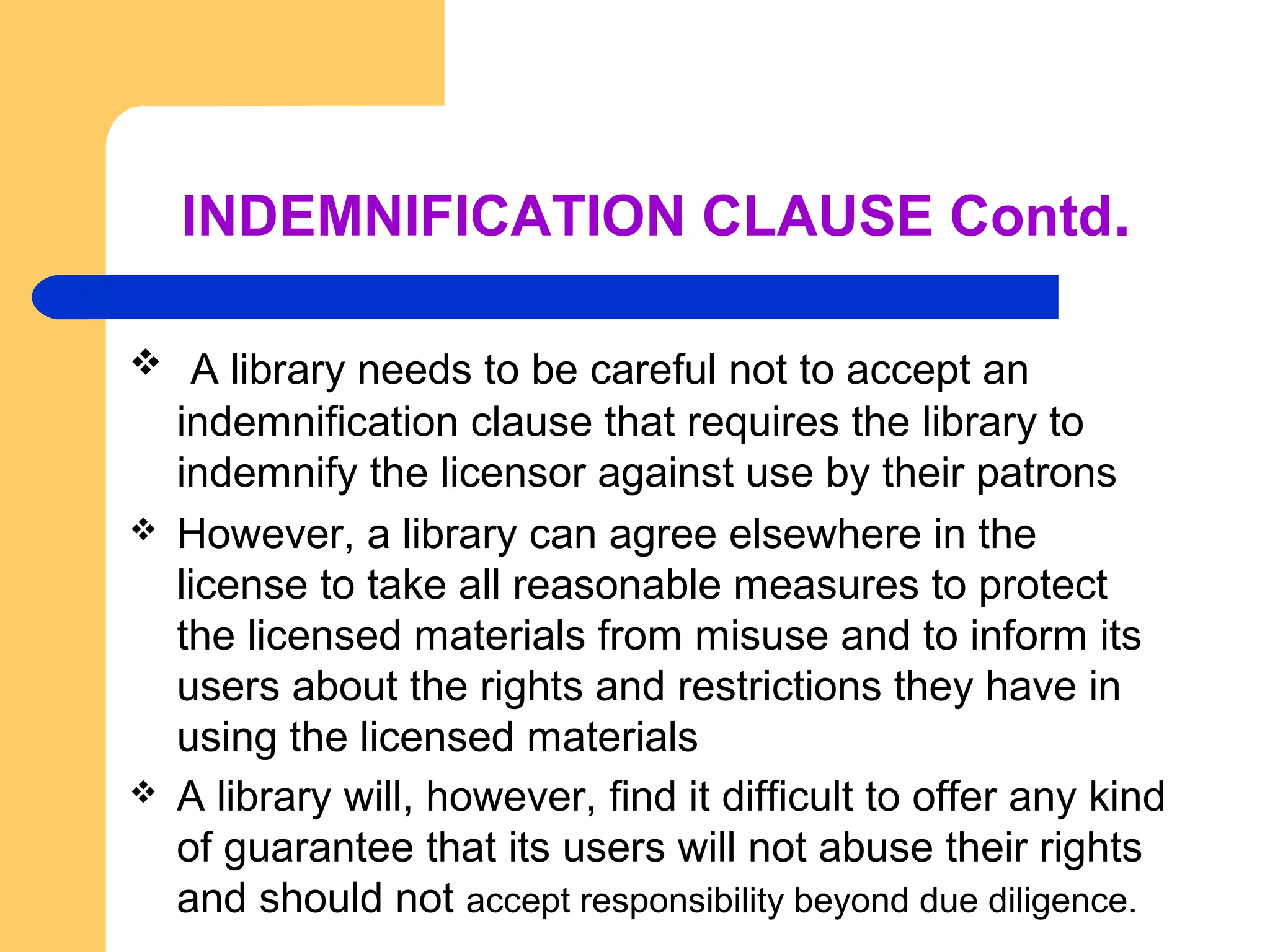 INDEMNIFICATION CLAUSE Contd. 
 A library needs to be careful not to accept an 
indemnification clause that requires the library to 
indemnify the licensor against use by their patrons 
 However, a library can agree elsewhere in the 
license to take all reasonable measures to protect 
the licensed materials from misuse and to inform its 
users about the rights and restrictions they have in 
using the licensed materials 
 A library will, however, find it difficult to offer any kind 
of guarantee that its users will not abuse their rights 
and should not accept responsibility beyond due diligence. 
 