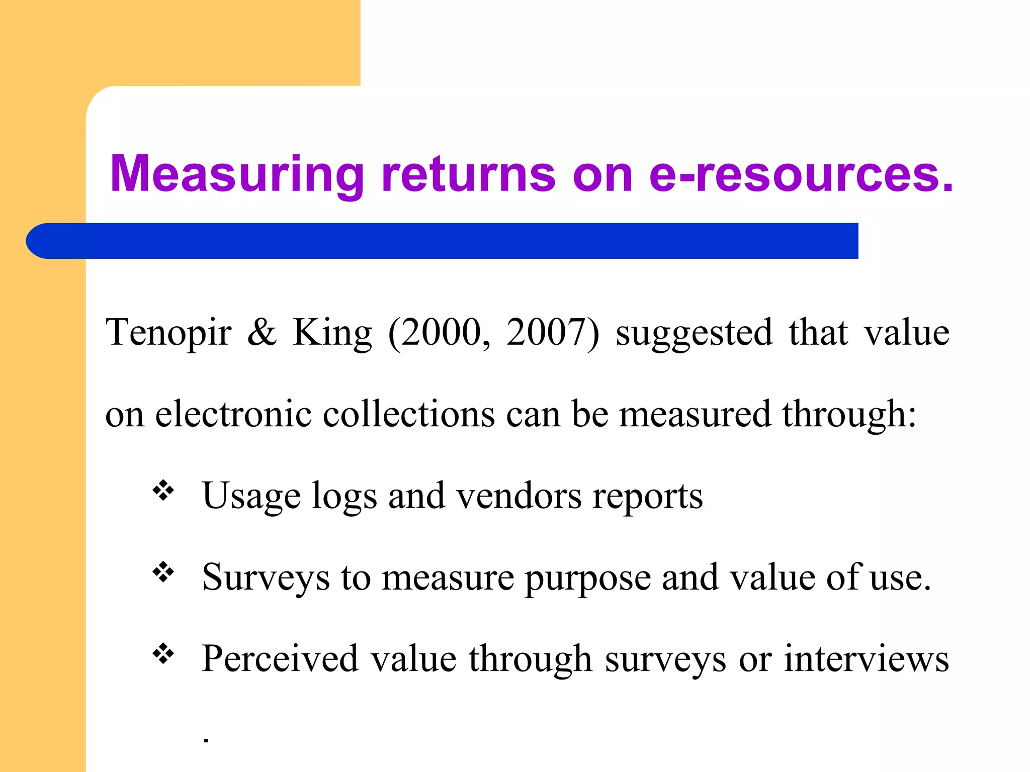 Measuring returns on e-resources. 
Tenopir & King (2000, 2007) suggested that value 
on electronic collections can be measured through: 
 Usage logs and vendors reports 
 Surveys to measure purpose and value of use. 
 Perceived value through surveys or interviews 
. 
 