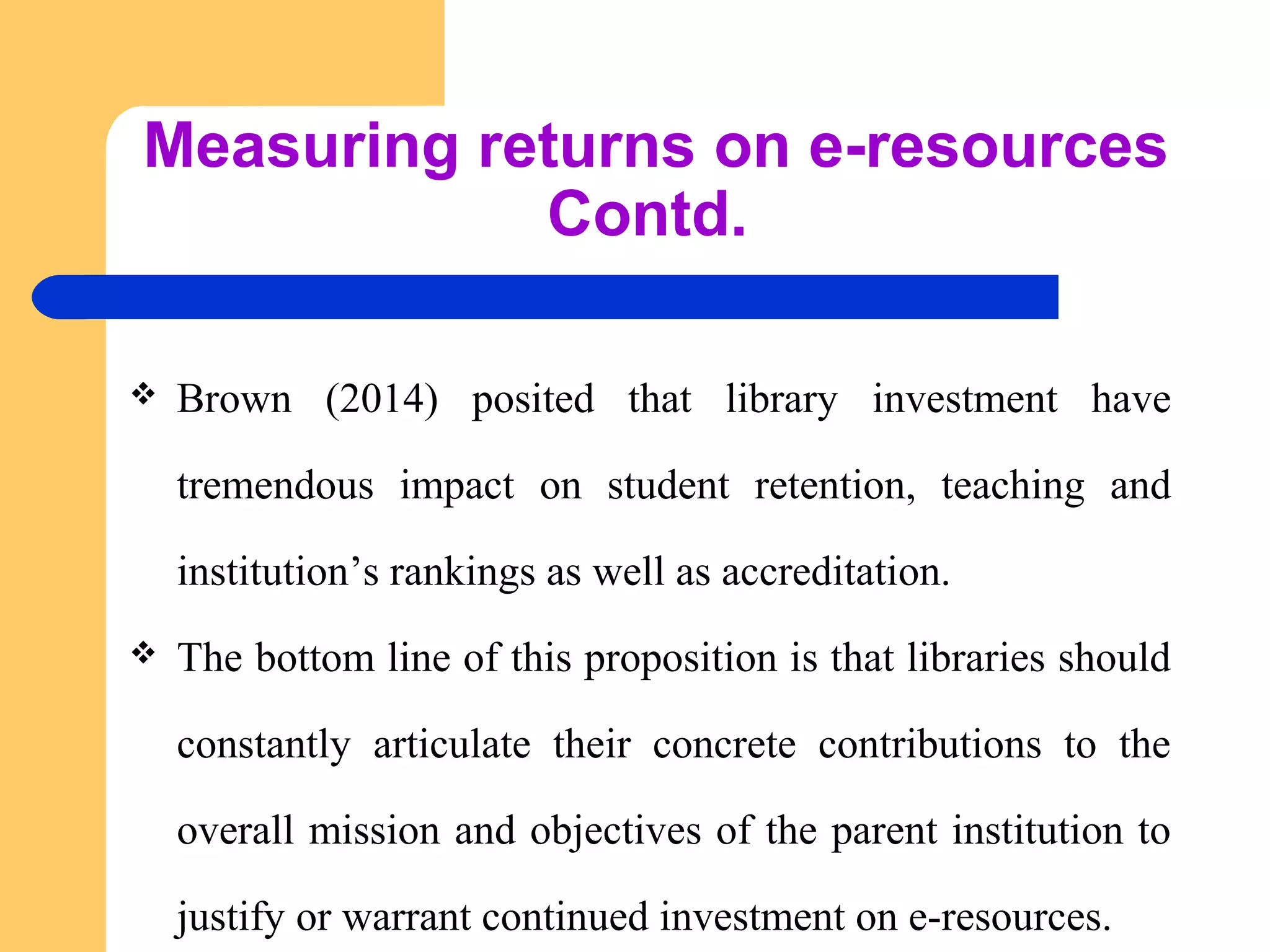 Measuring returns on e-resources 
Contd. 
 Brown (2014) posited that library investment have 
tremendous impact on student retention, teaching and 
institution’s rankings as well as accreditation. 
 The bottom line of this proposition is that libraries should 
constantly articulate their concrete contributions to the 
overall mission and objectives of the parent institution to 
justify or warrant continued investment on e-resources. 
 