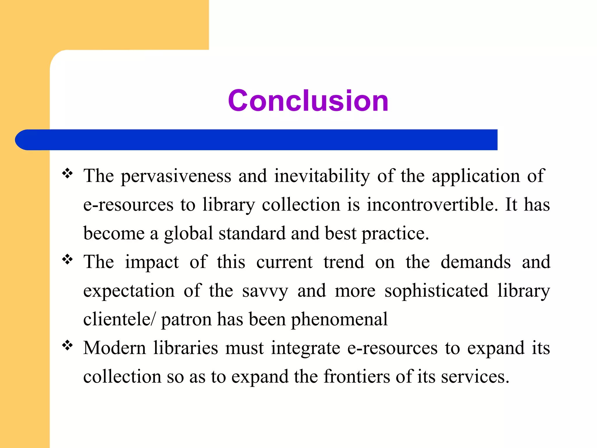 Conclusion 
 The pervasiveness and inevitability of the application of 
e-resources to library collection is incontrovertible. It has 
become a global standard and best practice. 
 The impact of this current trend on the demands and 
expectation of the savvy and more sophisticated library 
clientele/ patron has been phenomenal 
 Modern libraries must integrate e-resources to expand its 
collection so as to expand the frontiers of its services. 
 