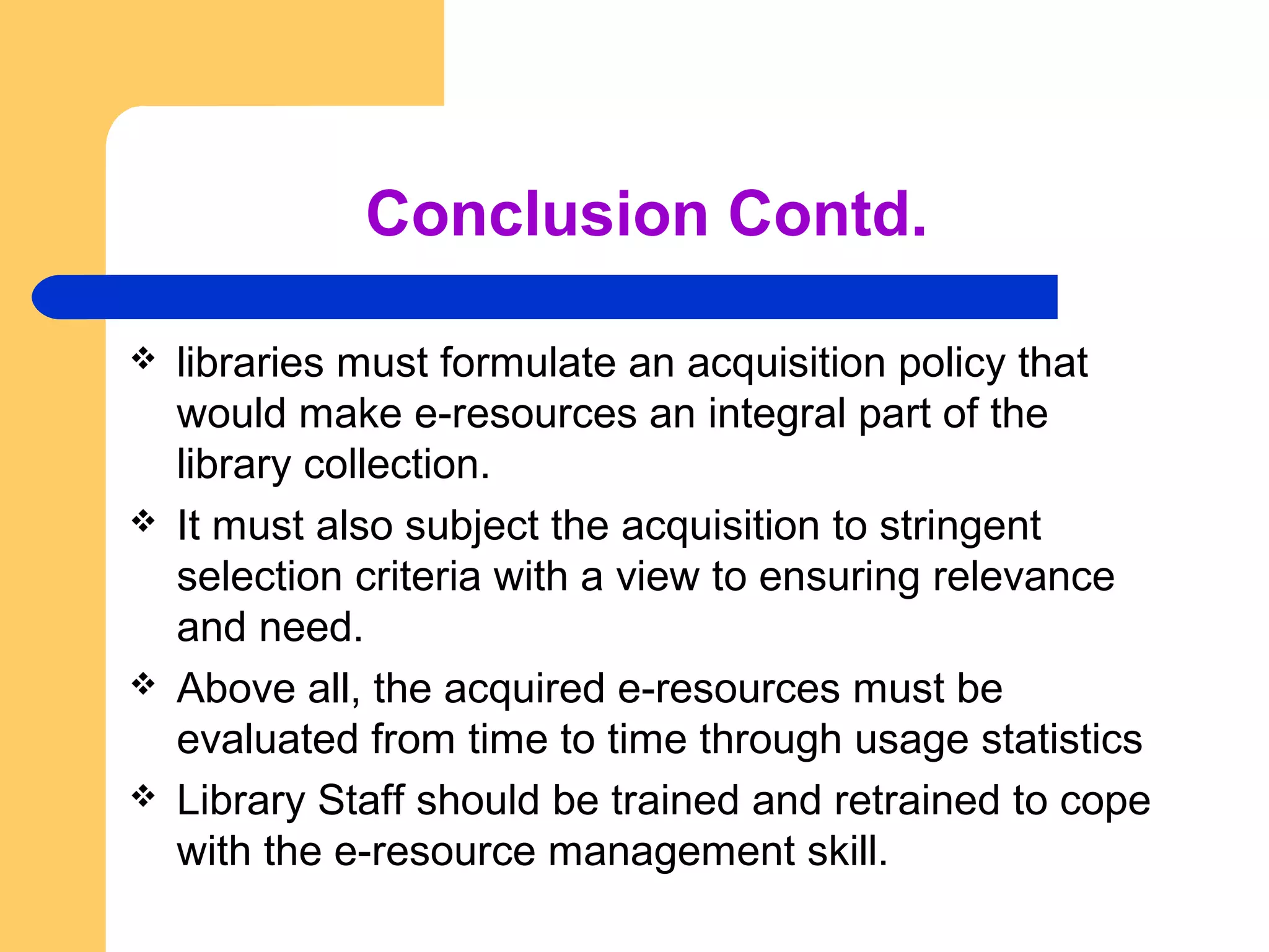 Conclusion Contd. 
 libraries must formulate an acquisition policy that 
would make e-resources an integral part of the 
library collection. 
 It must also subject the acquisition to stringent 
selection criteria with a view to ensuring relevance 
and need. 
 Above all, the acquired e-resources must be 
evaluated from time to time through usage statistics 
 Library Staff should be trained and retrained to cope 
with the e-resource management skill. 
 