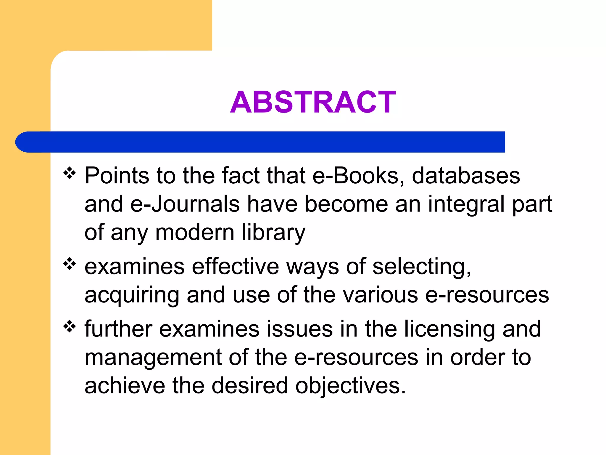 ABSTRACT 
 Points to the fact that e-Books, databases 
and e-Journals have become an integral part 
of any modern library 
 examines effective ways of selecting, 
acquiring and use of the various e-resources 
 further examines issues in the licensing and 
management of the e-resources in order to 
achieve the desired objectives. 
 