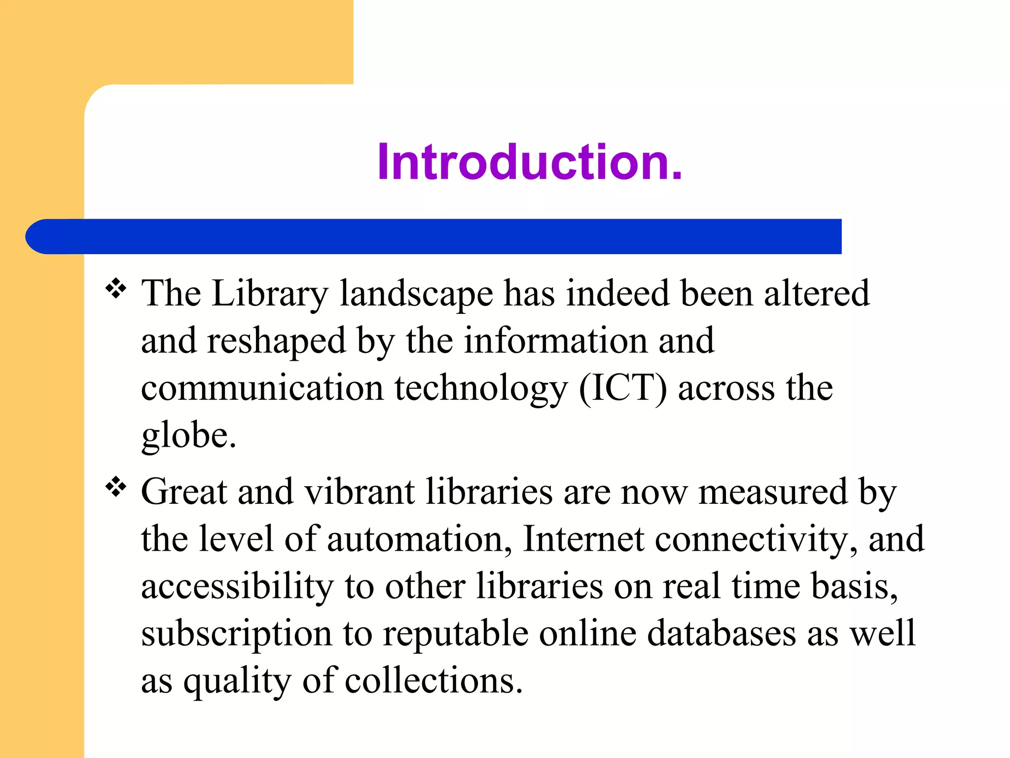 Introduction. 
 The Library landscape has indeed been altered 
and reshaped by the information and 
communication technology (ICT) across the 
globe. 
 Great and vibrant libraries are now measured by 
the level of automation, Internet connectivity, and 
accessibility to other libraries on real time basis, 
subscription to reputable online databases as well 
as quality of collections. 
 
