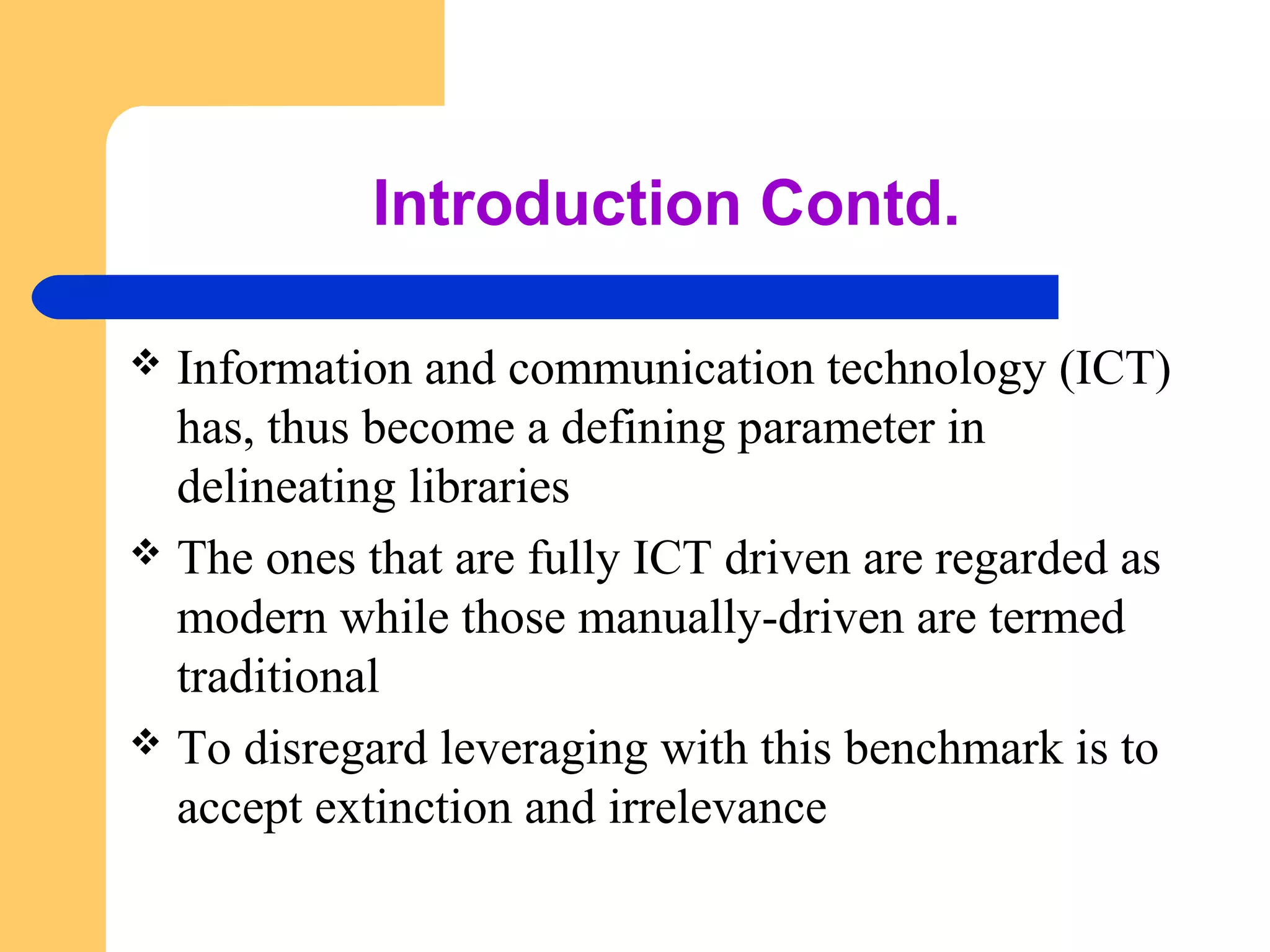 Introduction Contd. 
 Information and communication technology (ICT) 
has, thus become a defining parameter in 
delineating libraries 
 The ones that are fully ICT driven are regarded as 
modern while those manually-driven are termed 
traditional 
 To disregard leveraging with this benchmark is to 
accept extinction and irrelevance 
 