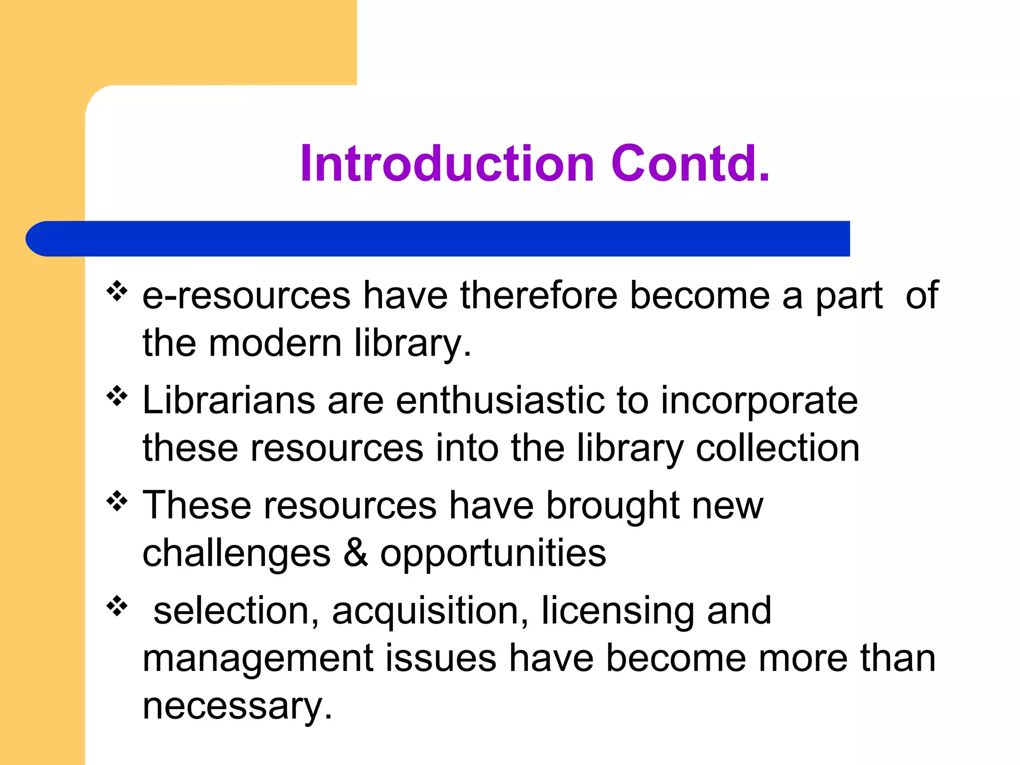 Introduction Contd. 
 e-resources have therefore become a part of 
the modern library. 
 Librarians are enthusiastic to incorporate 
these resources into the library collection 
 These resources have brought new 
challenges & opportunities 
 selection, acquisition, licensing and 
management issues have become more than 
necessary. 
 
