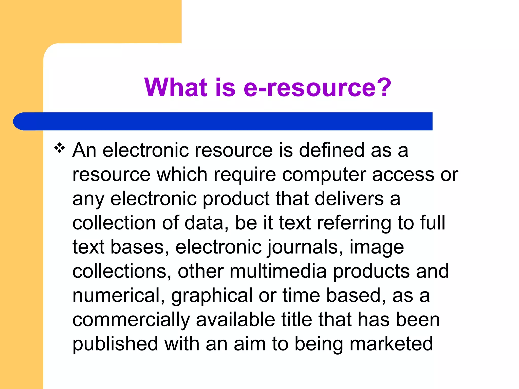 What is e-resource? 
 An electronic resource is defined as a 
resource which require computer access or 
any electronic product that delivers a 
collection of data, be it text referring to full 
text bases, electronic journals, image 
collections, other multimedia products and 
numerical, graphical or time based, as a 
commercially available title that has been 
published with an aim to being marketed 
 