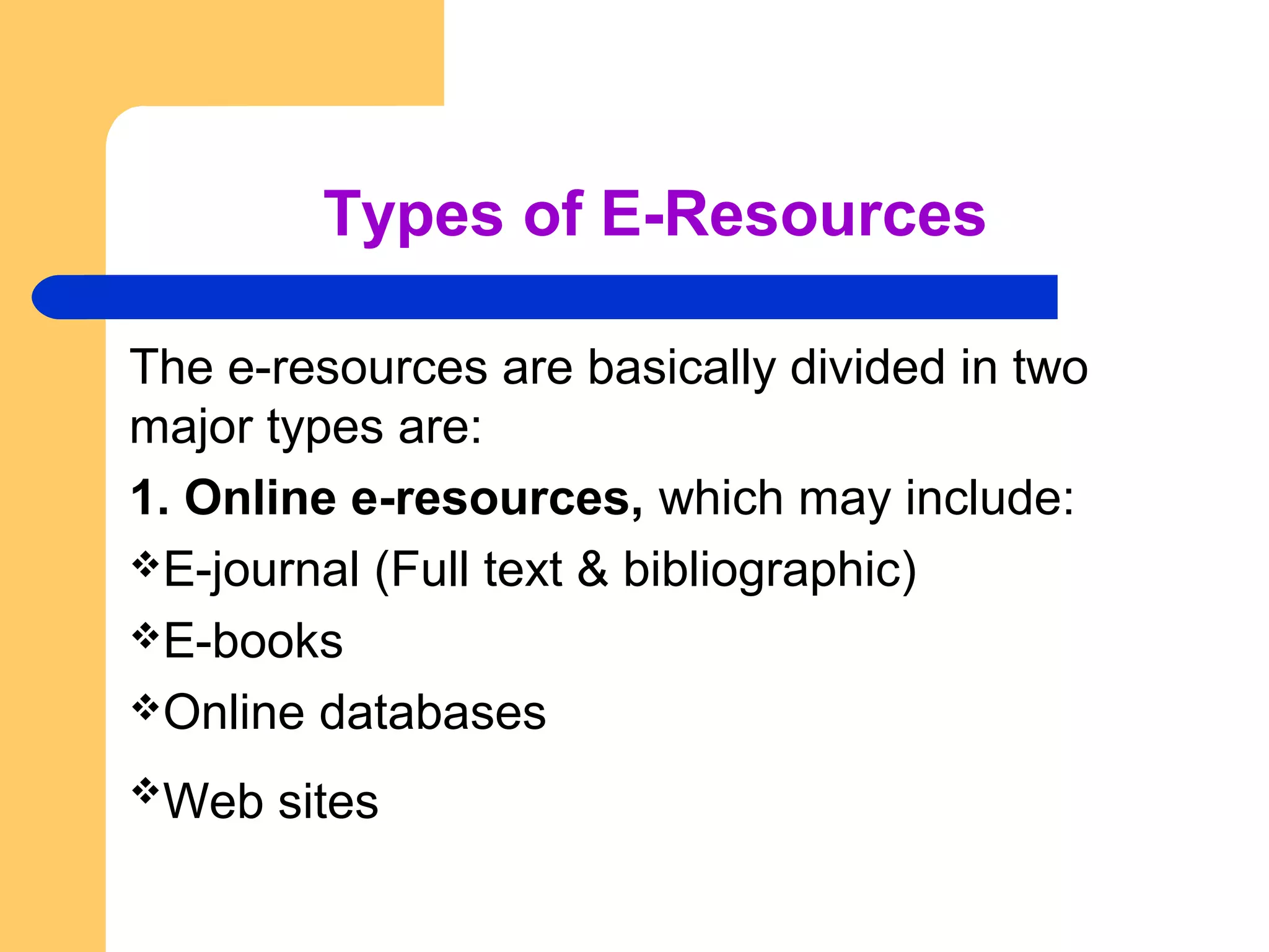 Types of E-Resources 
The e-resources are basically divided in two 
major types are: 
1. Online e-resources, which may include: 
E-journal (Full text & bibliographic) 
E-books 
Online databases 
Web sites 
 