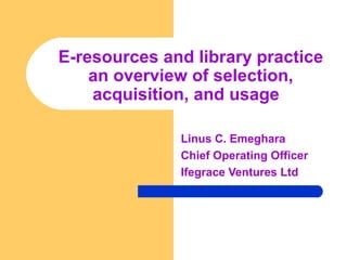 E-resources and library practice 
an overview of selection, 
acquisition, and usage 
Linus C. Emeghara 
Chief Operating Officer 
Ifegrace Ventures Ltd 
 