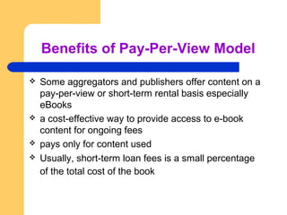 Benefits of Pay-Per-View Model 
 Some aggregators and publishers offer content on a 
pay-per-view or short-term rental basis especially 
eBooks 
 a cost-effective way to provide access to e-book 
content for ongoing fees 
 pays only for content used 
 Usually, short-term loan fees is a small percentage 
of the total cost of the book 
 