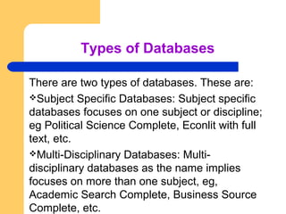 Types of Databases 
There are two types of databases. These are: 
Subject Specific Databases: Subject specific 
databases focuses on one subject or discipline; 
eg Political Science Complete, Econlit with full 
text, etc. 
Multi-Disciplinary Databases: Multi-disciplinary 
databases as the name implies 
focuses on more than one subject, eg, 
Academic Search Complete, Business Source 
Complete, etc. 
 