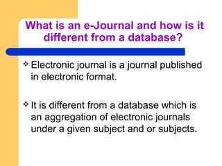 What is an e-Journal and how is it 
different from a database? 
Electronic journal is a journal published 
in electronic format. 
It is different from a database which is 
an aggregation of electronic journals 
under a given subject and or subjects. 
 