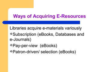 Ways of Acquiring E-Resources 
Libraries acquire e-materials variously 
Subscription (eBooks, Databases and 
e-Journals) 
Pay-per-view (eBooks) 
Patron-driven/ selection (eBooks) 
 