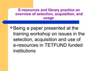 E-resources and library practice an 
overview of selection, acquisition, and 
usage 
Being a paper presented at the 
training workshop on issues in the 
selection, acquisition and use of 
e-resources in TETFUND funded 
institutions 
 