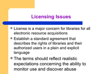 Licensing Issues 
 License is a major concern for libraries for all 
electronic resource acquisitions 
 Establish a standard agreement that 
describes the rights of libraries and their 
authorized users in a plain and explicit 
language 
The terms should reflect realistic 
expectations concerning the ability to 
monitor use and discover abuse 
 