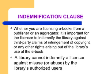 INDEMNIFICATION CLAUSE 
 Whether you are licensing e-books from a 
publisher or an aggregator, it is important for 
the licensor to indemnify the library against 
third-party claims of infringement of copyright 
or any other rights arising out of the library’s 
use of the e-book 
 A library cannot indemnify a licensor 
against misuse (or abuse) by the 
library’s authorized users 
 